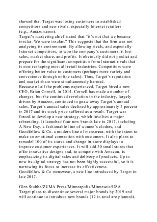 showed that Target was losing customers to established
competitors and new rivals, especially Internet retailers
(e.g., Amazon.com).
Target’s marketing chief stated that “it’s not that we became
insular. We were insular.” This suggests that the firm was not
analyzing its environment. By allowing rivals, and especially
Internet competitors, to woo the company’s customers, it lost
sales, market share, and profits. It obviously did not predict and
prepare for the significant competition from Internet rivals that
is now reshaping most all retail industries. Competitors were
offering better value to customers (perhaps more variety and
convenience through online sales). Thus, Target’s reputation
and market share were simultaneously harmed.
Because of all the problems experienced, Target hired a new
CEO, Brian Cornell, in 2014. Cornell has made a number of
changes, but the continued revolution in the industry, largely
driven by Amazon, continued to gnaw away Target’s annual
sales. Target’s annual sales declined by approximately 5 percent
in 2017 and its stock price suffered as a result. Target was
forced to develop a new strategy, which involves a major
rebranding. It launched four new brands late in 2017, including
A New Day, a fashionable line of women’s clothes, and
Goodfellow & Co, a modern line of menswear, with the intent to
make an emotional connection with customers. It also plans to
remodel 100 of its stores and change in-store displays to
improve customer experiences. It will add 30 small stores that
offer innovative designs and, to compete with Amazon, is
emphasizing its digital sales and delivery of products. Up to
now its digital strategy has not been highly successful, so it is
narrowing its focus to increase its effectiveness.
Goodfellow & Co menswear, a new line introduced by Target in
late 2017.
Glen Stubbe/ZUMA Press/Minneapolis/Minnesota/USA
Target plans to discontinue several major brands by 2019 and
will continue to introduce new brands (12 in total are planned).
 