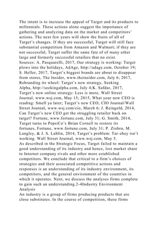 The intent is to increase the appeal of Target and its products to
millennials. These actions alone suggest the importance of
gathering and analyzing data on the market and competitors’
actions. The next few years will show the fruits of all of
Target’s changes. If they are successful, Target will still face
substantial competition from Amazon and Walmart; if they are
not successful, Target suffer the same fate of of many other
large and formerly successful retailers that no exist.
Sources: A. Pasquarelli, 2017, Our strategy is working: Target
plows into the holidays, AdAge, http://adage.com, October 19;
S. Heller, 2017, Target’s biggest brands are about to disappear
from stores, The Insider, www.theinsider.com, July 6; 2017,
Rebranding its wheel: Target’s new strategy, Seeking
Alpha, http://seekingalpha.com, July 4;K. Safdar, 2017,
Target’s new online strategy: Less is more, Wall Street
Journal, www.wsj.com, May 15; 2015, What your new CEO is
reading: Smell ya later; Target’s new CEO, CIO Journal/Wall
Street Journal, www.wsj.com/cio, March 6; J. Reingold, 2014,
Can Target’s new CEO get the struggling retailer back on
target? Fortune, www.fortune.com, July 31; G. Smith, 2014,
Target turns to PepsiCo’s Brian Cornell to restore its
fortunes, Fortune, www.fortune.com, July 31; P. Ziobro, M.
Langley, & J. S. Lublin, 2014, Target’s problem: Tar-zhey isn’t
working. Wall Street Journal, www.wsj.com, May 5.
As described in the Strategic Focus, Target failed to maintain a
good understanding of its industry and hence, lost market share
to Internet company rivals and other more established
competitors. We conclude that critical to a firm’s choices of
strategies and their associated competitive actions and
responses is an understanding of its industry environment, its
competitors, and the general environment of the countries in
which it operates. Next, we discuss the analyses firms complete
to gain such an understanding.2-4Industry Environment
Analysis
An industry is a group of firms producing products that are
close substitutes. In the course of competition, these firms
 