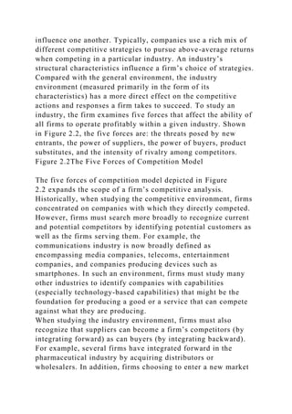 influence one another. Typically, companies use a rich mix of
different competitive strategies to pursue above-average returns
when competing in a particular industry. An industry’s
structural characteristics influence a firm’s choice of strategies.
Compared with the general environment, the industry
environment (measured primarily in the form of its
characteristics) has a more direct effect on the competitive
actions and responses a firm takes to succeed. To study an
industry, the firm examines five forces that affect the ability of
all firms to operate profitably within a given industry. Shown
in Figure 2.2, the five forces are: the threats posed by new
entrants, the power of suppliers, the power of buyers, product
substitutes, and the intensity of rivalry among competitors.
Figure 2.2The Five Forces of Competition Model
The five forces of competition model depicted in Figure
2.2 expands the scope of a firm’s competitive analysis.
Historically, when studying the competitive environment, firms
concentrated on companies with which they directly competed.
However, firms must search more broadly to recognize current
and potential competitors by identifying potential customers as
well as the firms serving them. For example, the
communications industry is now broadly defined as
encompassing media companies, telecoms, entertainment
companies, and companies producing devices such as
smartphones. In such an environment, firms must study many
other industries to identify companies with capabilities
(especially technology-based capabilities) that might be the
foundation for producing a good or a service that can compete
against what they are producing.
When studying the industry environment, firms must also
recognize that suppliers can become a firm’s competitors (by
integrating forward) as can buyers (by integrating backward).
For example, several firms have integrated forward in the
pharmaceutical industry by acquiring distributors or
wholesalers. In addition, firms choosing to enter a new market
 