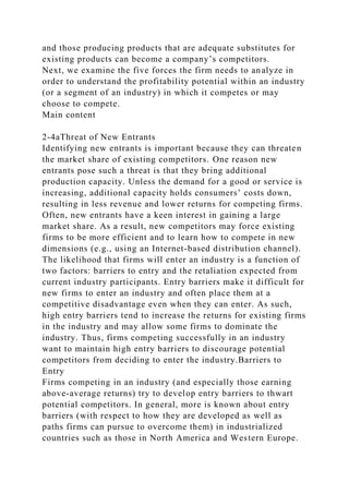 and those producing products that are adequate substitutes for
existing products can become a company’s competitors.
Next, we examine the five forces the firm needs to analyze in
order to understand the profitability potential within an industry
(or a segment of an industry) in which it competes or may
choose to compete.
Main content
2-4aThreat of New Entrants
Identifying new entrants is important because they can threaten
the market share of existing competitors. One reason new
entrants pose such a threat is that they bring additional
production capacity. Unless the demand for a good or service is
increasing, additional capacity holds consumers’ costs down,
resulting in less revenue and lower returns for competing firms.
Often, new entrants have a keen interest in gaining a large
market share. As a result, new competitors may force existing
firms to be more efficient and to learn how to compete in new
dimensions (e.g., using an Internet-based distribution channel).
The likelihood that firms will enter an industry is a function of
two factors: barriers to entry and the retaliation expected from
current industry participants. Entry barriers make it difficult for
new firms to enter an industry and often place them at a
competitive disadvantage even when they can enter. As such,
high entry barriers tend to increase the returns for existing firms
in the industry and may allow some firms to dominate the
industry. Thus, firms competing successfully in an industry
want to maintain high entry barriers to discourage potential
competitors from deciding to enter the industry.Barriers to
Entry
Firms competing in an industry (and especially those earning
above-average returns) try to develop entry barriers to thwart
potential competitors. In general, more is known about entry
barriers (with respect to how they are developed as well as
paths firms can pursue to overcome them) in industrialized
countries such as those in North America and Western Europe.
 
