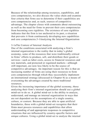 Because of the relationship among resources, capabilities, and
core competencies, we also discuss the value chain and examine
four criteria that firms use to determine if their capabilities are
core competencies and, as such, sources of competitive
advantage. The chapter closes with comments about outsourcing
as well as the need for firms to prevent their core competencies
from becoming core rigidities. The existence of core rigidities
indicates that the firm is too anchored to its past, a situation
that prevents it from continuously developing new capabilities
and core competencies.3-1Analyzing the Internal Organization
3-1aThe Context of Internal Analysis
One of the conditions associated with analyzing a firm’s
internal organization is the reality that in today’s global
economy, some of the resources that were traditionally critical
to firms’ efforts to produce, sell, and distribute their goods or
services—such as labor costs, access to financial resources and
raw materials, and protected or regulated markets—although
still important, are now less likely to be the source of
competitive advantages. An important reason for this is that an
increasing number of firms are using their resources to form
core competencies through which they successfully implement
an international strategy (discussed in Chapter 8) as a means of
overcoming the advantages created by more traditional
resources.
Given the increasing importance of the global economy, those
analyzing their firm’s internal organization should use a global
mind-set to do so. A global mind-set is the ability to analyze,
understand, and manage an internal organization in ways that
are not dependent on the assumptions of a single country,
culture, or context. Because they are able to span artificial
boundaries, those with a global mind-set recognize that their
firms must possess resources and capabilities that allow
understanding of and appropriate responses to competitive
situations that are influenced by country-specific factors and
unique cultures. Using a global mind-set to analyze the internal
 