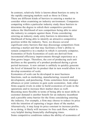 In contrast, relatively little is known about barriers to entry in
the rapidly emerging markets such as those in China.
There are different kinds of barriers to entering a market to
consider when examining an industry environment. Companies
competing within a particular industry study these barriers to
determine the degree to which their competitive position
reduces the likelihood of new competitors being able to enter
the industry to compete against them. Firms considering
entering an industry study entry barriers to determine the
likelihood of being able to identify an attractive competitive
position within the industry. Next, we discuss several
significant entry barriers that may discourage competitors from
entering a market and that may facilitate a firm’s ability to
remain competitive in a market in which it currently competes.
Economies of Scale Economies of scale are derived from
incremental efficiency improvements through experience as a
firm grows larger. Therefore, the cost of producing each unit
declines as the quantity of a product produced during a given
period increases. A new entrant is unlikely to quickly generate
the level of demand for its product that in turn would allow it to
develop economies of scale.
Economies of scale can be developed in most business
functions, such as marketing, manufacturing, research and
development, and purchasing. Firms sometimes form strategic
alliances or joint ventures to gain scale economies. And, other
firms acquire rivals in order to build economies of scale in the
operations and to increase their market share as well.
Becoming more flexible in terms of being able to meet shifts in
customer demand is another benefit for an industry incumbent
and a possible entry barrier for the firms considering entering
the industry. For example, a firm may choose to reduce its price
with the intention of capturing a larger share of the market.
Alternatively, it may keep its price constant to increase profits.
In so doing, it likely will increase its free cash flow, which is
very helpful during financially challenging times.
Some competitive conditions reduce the ability of economies of
 