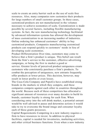 scale to create an entry barrier such as the use of scale free
resources. Also, many companies now customize their products
for large numbers of small customer groups. In these cases,
customized products are not manufactured in the volumes
necessary to achieve economies of scale. Customization is made
possible by several factors, including flexible manufacturing
systems. In fact, the new manufacturing technology facilitated
by advanced information systems has allowed the development
of mass customization in an increasing number of industries.
Online ordering has enhanced customers’ ability to buy
customized products. Companies manufacturing customized
products can respond quickly to customers’ needs in lieu of
developing scale economies.
Product Differentiation Over time, customers may come to
believe that a firm’s product is unique. This belief can result
from the firm’s service to the customer, effective advertising
campaigns, or being the first to market a good or
service. Greater levels of perceived product uniqueness create
customers who consistently purchase a firm’s products. To
combat the perception of uniqueness, new entrants frequently
offer products at lower prices. This decision, however, may
result in lower profits or even losses.
The Coca-Cola Company and PepsiCo have established strong
brands in the markets in which they compete, and these
companies compete against each other in countries throughout
the world. Because each of these competitors has allocated a
significant amount of resources over many decades to build its
brands, customer loyalty is strong for each firm. When
considering entry into the soft drink market, a potential entrant
would be well advised to pause and determine actions it would
take to try to overcome the brand image and consumer loyalty
each of these giants possesses.
Capital Requirements Competing in a new industry requires a
firm to have resources to invest. In addition to physical
facilities, capital is needed for inventories, marketing activities,
and other critical business functions. Even when a new industry
 