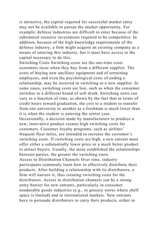 is attractive, the capital required for successful market entry
may not be available to pursue the market opportunity. For
example, defense industries are difficult to enter because of the
substantial resource investments required to be competitive. In
addition, because of the high knowledge requirements of the
defense industry, a firm might acquire an existing company as a
means of entering this industry, but it must have access to the
capital necessary to do this.
Switching Costs Switching costs are the one-time costs
customers incur when they buy from a different supplier. The
costs of buying new ancillary equipment and of retraining
employees, and even the psychological costs of ending a
relationship, may be incurred in switching to a new supplier. In
some cases, switching costs are low, such as when the consumer
switches to a different brand of soft drink. Switching costs can
vary as a function of time, as shown by the fact that in terms of
credit hours toward graduation, the cost to a student to transfer
from one university to another as a freshman is much lower than
it is when the student is entering the senior year.
Occasionally, a decision made by manufacturers to produce a
new, innovative product creates high switching costs for
customers. Customer loyalty programs, such as airlines’
frequent flyer miles, are intended to increase the customer’s
switching costs. If switching costs are high, a new entrant must
offer either a substantially lower price or a much better product
to attract buyers. Usually, the more established the relationships
between parties, the greater the switching costs.
Access to Distribution Channels Over time, industry
participants commonly learn how to effectively distribute their
products. After building a relationship with its distributors, a
firm will nurture it, thus creating switching costs for the
distributors. Access to distribution channels can be a strong
entry barrier for new entrants, particularly in consumer
nondurable goods industries (e.g., in grocery stores where shelf
space is limited) and in international markets. New entrants
have to persuade distributors to carry their products, either in
 