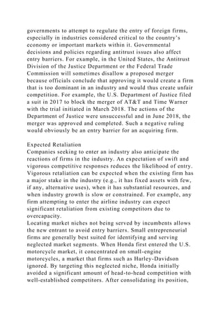 governments to attempt to regulate the entry of foreign firms,
especially in industries considered critical to the country’s
economy or important markets within it. Governmental
decisions and policies regarding antitrust issues also affect
entry barriers. For example, in the United States, the Antitrust
Division of the Justice Department or the Federal Trade
Commission will sometimes disallow a proposed merger
because officials conclude that approving it would create a firm
that is too dominant in an industry and would thus create unfair
competition. For example, the U.S. Department of Justice filed
a suit in 2017 to block the merger of AT&T and Time Warner
with the trial initiated in March 2018. The actions of the
Department of Justice were unsuccessful and in June 2018, the
merger was approved and completed. Such a negative ruling
would obviously be an entry barrier for an acquiring firm.
Expected Retaliation
Companies seeking to enter an industry also anticipate the
reactions of firms in the industry. An expectation of swift and
vigorous competitive responses reduces the likelihood of entry.
Vigorous retaliation can be expected when the existing firm has
a major stake in the industry (e.g., it has fixed assets with few,
if any, alternative uses), when it has substantial resources, and
when industry growth is slow or constrained. For example, any
firm attempting to enter the airline industry can expect
significant retaliation from existing competitors due to
overcapacity.
Locating market niches not being served by incumbents allows
the new entrant to avoid entry barriers. Small entrepreneurial
firms are generally best suited for identifying and serving
neglected market segments. When Honda first entered the U.S.
motorcycle market, it concentrated on small-engine
motorcycles, a market that firms such as Harley-Davidson
ignored. By targeting this neglected niche, Honda initially
avoided a significant amount of head-to-head competition with
well-established competitors. After consolidating its position,
 