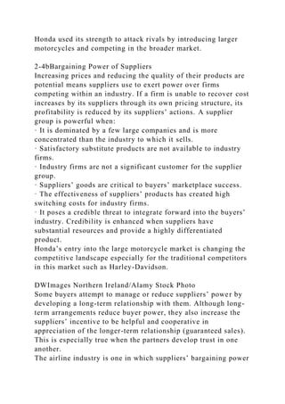 Honda used its strength to attack rivals by introducing larger
motorcycles and competing in the broader market.
2-4bBargaining Power of Suppliers
Increasing prices and reducing the quality of their products are
potential means suppliers use to exert power over firms
competing within an industry. If a firm is unable to recover cost
increases by its suppliers through its own pricing structure, its
profitability is reduced by its suppliers’ actions. A supplier
group is powerful when:
· It is dominated by a few large companies and is more
concentrated than the industry to which it sells.
· Satisfactory substitute products are not available to industry
firms.
· Industry firms are not a significant customer for the supplier
group.
· Suppliers’ goods are critical to buyers’ marketplace success.
· The effectiveness of suppliers’ products has created high
switching costs for industry firms.
· It poses a credible threat to integrate forward into the buyers’
industry. Credibility is enhanced when suppliers have
substantial resources and provide a highly differentiated
product.
Honda’s entry into the large motorcycle market is changing the
competitive landscape especially for the traditional competitors
in this market such as Harley-Davidson.
DWImages Northern Ireland/Alamy Stock Photo
Some buyers attempt to manage or reduce suppliers’ power by
developing a long-term relationship with them. Although long-
term arrangements reduce buyer power, they also increase the
suppliers’ incentive to be helpful and cooperative in
appreciation of the longer-term relationship (guaranteed sales).
This is especially true when the partners develop trust in one
another.
The airline industry is one in which suppliers’ bargaining power
 