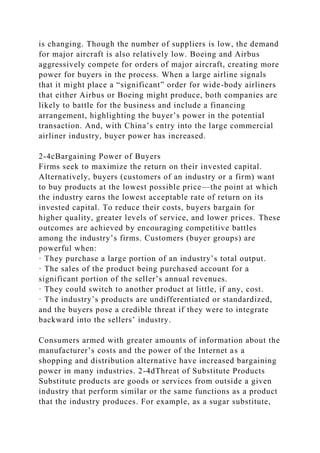is changing. Though the number of suppliers is low, the demand
for major aircraft is also relatively low. Boeing and Airbus
aggressively compete for orders of major aircraft, creating more
power for buyers in the process. When a large airline signals
that it might place a “significant” order for wide-body airliners
that either Airbus or Boeing might produce, both companies are
likely to battle for the business and include a financing
arrangement, highlighting the buyer’s power in the potential
transaction. And, with China’s entry into the large commercial
airliner industry, buyer power has increased.
2-4cBargaining Power of Buyers
Firms seek to maximize the return on their invested capital.
Alternatively, buyers (customers of an industry or a firm) want
to buy products at the lowest possible price—the point at which
the industry earns the lowest acceptable rate of return on its
invested capital. To reduce their costs, buyers bargain for
higher quality, greater levels of service, and lower prices. These
outcomes are achieved by encouraging competitive battles
among the industry’s firms. Customers (buyer groups) are
powerful when:
· They purchase a large portion of an industry’s total output.
· The sales of the product being purchased account for a
significant portion of the seller’s annual revenues.
· They could switch to another product at little, if any, cost.
· The industry’s products are undifferentiated or standardized,
and the buyers pose a credible threat if they were to integrate
backward into the sellers’ industry.
Consumers armed with greater amounts of information about the
manufacturer’s costs and the power of the Internet as a
shopping and distribution alternative have increased bargaining
power in many industries. 2-4dThreat of Substitute Products
Substitute products are goods or services from outside a given
industry that perform similar or the same functions as a product
that the industry produces. For example, as a sugar substitute,
 