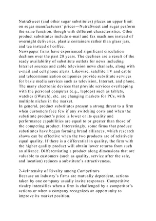 NutraSweet (and other sugar substitutes) places an upper limit
on sugar manufacturers’ prices—NutraSweet and sugar perform
the same function, though with different characteristics. Other
product substitutes include e-mail and fax machines instead of
overnight deliveries, plastic containers rather than glass jars,
and tea instead of coffee.
Newspaper firms have experienced significant circulation
declines over the past 20 years. The declines are a result of the
ready availability of substitute outlets for news including
Internet sources and cable television news channels, along with
e-mail and cell phone alerts. Likewise, satellite TV and cable
and telecommunication companies provide substitute services
for basic media services such as television, Internet, and phone.
The many electronic devices that provide services overlapping
with the personal computer (e.g., laptops) such as tablets,
watches (iWatch), etc. are changing markets for PCs, with
multiple niches in the market.
In general, product substitutes present a strong threat to a firm
when customers face few if any switching costs and when the
substitute product’s price is lower or its quality and
performance capabilities are equal to or greater than those of
the competing product. Interestingly, some firms that produce
substitutes have begun forming brand alliances, which research
shows can be effective when the two products are of relatively
equal quality. If there is a differential in quality, the firm with
the higher quality product will obtain lower returns from such
an alliance. Differentiating a product along dimensions that are
valuable to customers (such as quality, service after the sale,
and location) reduces a substitute’s attractiveness.
2-4eIntensity of Rivalry among Competitors
Because an industry’s firms are mutually dependent, actions
taken by one company usually invite responses. Competitive
rivalry intensifies when a firm is challenged by a competitor’s
actions or when a company recognizes an opportunity to
improve its market position.
 