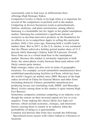 consistently seek to find ways to differentiate their
offerings.High Strategic Stakes
Competitive rivalry is likely to be high when it is important for
several of the competitors to perform well in the market.
Competing in diverse businesses (such as petrochemicals,
fashion, medicine, and plant construction, among others),
Samsung is a formidable foe for Apple in the global smartphone
market. Samsung has committed a significant amount of
resources to develop innovative products as the foundation for
its efforts to try to outperform Apple in selling this particular
product. Only a few years ago, Samsung held a sizable lead in
market share. But in 2017, in the U.S. market, it was estimated
that the iPhone achieved a holiday period market share of 31.3
percent while Samsung’s Galaxy held 28.9 percent. Overall,
these firms are in a virtual dead heat in the smartphone
market. Because this market is extremely important to both
firms, the smart-phone rivalry between them (and others) will
likely remain quite intense.
High strategic stakes can also exist in terms of geographic
locations. For example, several automobile manufacturers have
established manufacturing facilities in China, which has been
the world’s largest car market since 2009. Because of the high
stakes involved in China for General Motors and other firms
(including domestic Chinese automobile manufacturers)
producing luxury cars (including Audi, BMW, and Mercedes-
Benz), rivalry among them in this market is quite intense.High
Exit Barriers
Sometimes companies continue competing in an industry even
though the returns on their invested capital are low or even
negative. Firms making this choice likely face high exit
barriers, which include economic, strategic, and emotional
factors causing them to remain in an industry when the
profitability of doing so is questionable.
Common exit barriers that firms face include the following:
· Specialized assets (assets with values linked to a business or
location)
 