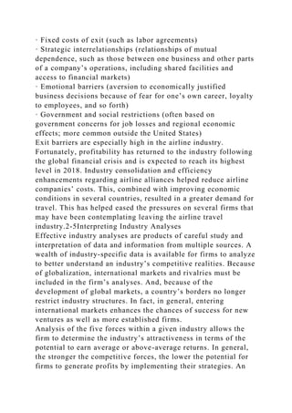· Fixed costs of exit (such as labor agreements)
· Strategic interrelationships (relationships of mutual
dependence, such as those between one business and other parts
of a company’s operations, including shared facilities and
access to financial markets)
· Emotional barriers (aversion to economically justified
business decisions because of fear for one’s own career, loyalty
to employees, and so forth)
· Government and social restrictions (often based on
government concerns for job losses and regional economic
effects; more common outside the United States)
Exit barriers are especially high in the airline industry.
Fortunately, profitability has returned to the industry following
the global financial crisis and is expected to reach its highest
level in 2018. Industry consolidation and efficiency
enhancements regarding airline alliances helped reduce airline
companies’ costs. This, combined with improving economic
conditions in several countries, resulted in a greater demand for
travel. This has helped eased the pressures on several firms that
may have been contemplating leaving the airline travel
industry.2-5Interpreting Industry Analyses
Effective industry analyses are products of careful study and
interpretation of data and information from multiple sources. A
wealth of industry-specific data is available for firms to analyze
to better understand an industry’s competitive realities. Because
of globalization, international markets and rivalries must be
included in the firm’s analyses. And, because of the
development of global markets, a country’s borders no longer
restrict industry structures. In fact, in general, entering
international markets enhances the chances of success for new
ventures as well as more established firms.
Analysis of the five forces within a given industry allows the
firm to determine the industry’s attractiveness in terms of the
potential to earn average or above-average returns. In general,
the stronger the competitive forces, the lower the potential for
firms to generate profits by implementing their strategies. An
 