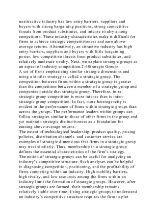 unattractive industry has low entry barriers, suppliers and
buyers with strong bargaining positions, strong competitive
threats from product substitutes, and intense rivalry among
competitors. These industry characteristics make it difficult for
firms to achieve strategic competitiveness and earn above-
average returns. Alternatively, an attractive industry has high
entry barriers, suppliers and buyers with little bargaining
power, few competitive threats from product substitutes, and
relatively moderate rivalry. Next, we explain strategic groups as
an aspect of industry competition.2-6Strategic Groups
A set of firms emphasizing similar strategic dimensions and
using a similar strategy is called a strategic group. The
competition between firms within a strategic group is greater
than the competition between a member of a strategic group and
companies outside that strategic group. Therefore, intra-
strategic group competition is more intense than is inter-
strategic group competition. In fact, more heterogeneity is
evident in the performance of firms within strategic groups than
across the groups. The performance leaders within groups can
follow strategies similar to those of other firms in the group and
yet maintain strategic distinctiveness as a foundation for
earning above-average returns.
The extent of technological leadership, product quality, pricing
policies, distribution channels, and customer service are
examples of strategic dimensions that firms in a strategic group
may treat similarly. Thus, membership in a strategic group
defines the essential characteristics of the firm’s strategy.
The notion of strategic groups can be useful for analyzing an
industry’s competitive structure. Such analyses can be helpful
in diagnosing competition, positioning, and the profitability of
firms competing within an industry. High mobility barriers,
high rivalry, and low resources among the firms within an
industry limit the formation of strategic groups. However, after
strategic groups are formed, their membership remains
relatively stable over time. Using strategic groups to understand
an industry’s competitive structure requires the firm to plot
 