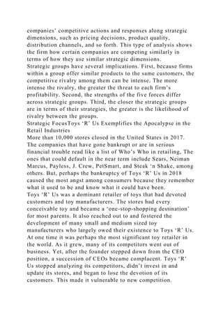companies’ competitive actions and responses along strategic
dimensions, such as pricing decisions, product quality,
distribution channels, and so forth. This type of analysis shows
the firm how certain companies are competing similarly in
terms of how they use similar strategic dimensions.
Strategic groups have several implications. First, because firms
within a group offer similar products to the same customers, the
competitive rivalry among them can be intense. The more
intense the rivalry, the greater the threat to each firm’s
profitability. Second, the strengths of the five forces differ
across strategic groups. Third, the closer the strategic groups
are in terms of their strategies, the greater is the likelihood of
rivalry between the groups.
Strategic FocusToys ‘R’ Us Exemplifies the Apocalypse in the
Retail Industries
More than 10,000 stores closed in the United States in 2017.
The companies that have gone bankrupt or are in serious
financial trouble read like a list of Who’s Who in retailing, The
ones that could default in the near term include Sears, Neiman
Marcus, Payless, J. Crew, PetSmart, and Steak ‘n Shake, among
others. But, perhaps the bankruptcy of Toys ‘R’ Us in 2018
caused the most angst among consumers because they remember
what it used to be and know what it could have been.
Toys ‘R’ Us was a dominant retailer of toys that had devoted
customers and toy manufacturers. The stores had every
conceivable toy and became a ‘one-stop-shopping destination’
for most parents. It also reached out to and fostered the
development of many small and medium sized toy
manufacturers who largely owed their existence to Toys ‘R’ Us.
At one time it was perhaps the most significant toy retailer in
the world. As it grew, many of its competitors went out of
business. Yet, after the founder stepped down from the CEO
position, a succession of CEOs became complacent. Toys ‘R’
Us stopped analyzing its competitors, didn’t invest in and
update its stores, and began to lose the devotion of its
customers. This made it vulnerable to new competition.
 