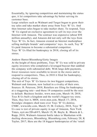 Essentially, by ignoring competition and maintaining the status
quo, it let competitors take advantage by better serving its
customer base.
Large retailers such as Walmart and Target began to grow their
toy sales and take market share away from Toys ‘R’ Us. And
then Internet sales began to take market share. To respond, Toys
‘R’ Us signed an exclusive agreement to sell its toys over the
Internet with Amazon. The contract was expensive (about $50
million annually), and Amazon did not only sell the toys from
Toys ‘R’ Us. In fact, Amazon created an Internet marketplace
selling multiple brands’ and companies’ toys. As such, Toy ‘R’
Us paid Amazon to become a substantial competitor.
Toys ‘R’ Us filed for bankruptcy in 2018, closing all of its
stores.
Andrew Harrer/Bloomberg/Getty Images
At the height of these problems, Toys ‘R’ Us was sold to private
equity investors who completed a leveraged buyout that saddled
the company with substantial debt. With large debt payments,
fewer resources were available to invest in the stores and to
respond to competitors. Thus, in 2018 it filed for bankruptcy,
closing all of its stores.
The exit of Toys ‘R’ Us leaves its two biggest competitors,
Walmart and Amazon, now locked in a rivalry of their own.
Sources: H. Peterson, 2018, Retailers are filing for bankruptcy
at a staggering rate—and these 19 companies could be the next
to default. Business Insider, www.msn.com, March 18; 2018,
Toys R Us built a kingdom and the world’s biggest toy store.
Then, they lost it, MSN, www.msn.com, March 17; 2018,
Nostalgic shoppers shed tears over Toys ‘R’ Us demise,
CNBC, wwwcnbc.com, March 15; M. Corkery, 2018, Toys ‘R’
Us case is test of private equity in age of Amazon, New York
Times, nyti.ms/2DvabV5, March 15; M. Boyle, K. Bhasin & L.
Rupp, 2018, Walmart-Amazon battle takes to Manhattan with
dueling showcases, Bloomberg, Bloomberg.com, February 28; K
Taylor, 2017, Here are the 18 biggest bankruptcies of the ‘retail
 