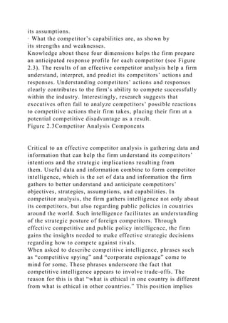 its assumptions.
· What the competitor’s capabilities are, as shown by
its strengths and weaknesses.
Knowledge about these four dimensions helps the firm prepare
an anticipated response profile for each competitor (see Figure
2.3). The results of an effective competitor analysis help a firm
understand, interpret, and predict its competitors’ actions and
responses. Understanding competitors’ actions and responses
clearly contributes to the firm’s ability to compete successfully
within the industry. Interestingly, research suggests that
executives often fail to analyze competitors’ possible reactions
to competitive actions their firm takes, placing their firm at a
potential competitive disadvantage as a result.
Figure 2.3Competitor Analysis Components
Critical to an effective competitor analysis is gathering data and
information that can help the firm understand its competitors’
intentions and the strategic implications resulting from
them. Useful data and information combine to form competitor
intelligence, which is the set of data and information the firm
gathers to better understand and anticipate competitors’
objectives, strategies, assumptions, and capabilities. In
competitor analysis, the firm gathers intelligence not only about
its competitors, but also regarding public policies in countries
around the world. Such intelligence facilitates an understanding
of the strategic posture of foreign competitors. Through
effective competitive and public policy intelligence, the firm
gains the insights needed to make effective strategic decisions
regarding how to compete against rivals.
When asked to describe competitive intelligence, phrases such
as “competitive spying” and “corporate espionage” come to
mind for some. These phrases underscore the fact that
competitive intelligence appears to involve trade-offs. The
reason for this is that “what is ethical in one country is different
from what is ethical in other countries.” This position implies
 