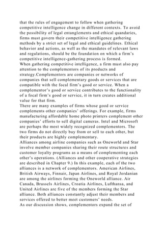 that the rules of engagement to follow when gathering
competitive intelligence change in different contexts. To avoid
the possibility of legal entanglements and ethical quandaries,
firms must govern their competitive intelligence gathering
methods by a strict set of legal and ethical guidelines. Ethical
behavior and actions, as well as the mandates of relevant laws
and regulations, should be the foundation on which a firm’s
competitive intelligence-gathering process is formed.
When gathering competitive intelligence, a firm must also pay
attention to the complementors of its products and
strategy.Complementors are companies or networks of
companies that sell complementary goods or services that are
compatible with the focal firm’s good or service. When a
complementor’s good or service contributes to the functionality
of a focal firm’s good or service, it in turn creates additional
value for that firm.
There are many examples of firms whose good or service
complements other companies’ offerings. For example, firms
manufacturing affordable home photo printers complement other
companies’ efforts to sell digital cameras. Intel and Microsoft
are perhaps the most widely recognized complementors. The
two firms do not directly buy from or sell to each other, but
their products are highly complementary.
Alliances among airline companies such as Oneworld and Star
involve member companies sharing their route structures and
customer loyalty programs as a means of complementing each
other’s operations. (Alliances and other cooperative strategies
are described in Chapter 9.) In this example, each of the two
alliances is a network of complementors. American Airlines,
British Airways, Finnair, Japan Airlines, and Royal Jordanian
are among the airlines forming the Oneworld alliance. Air
Canada, Brussels Airlines, Croatia Airlines, Lufthansa, and
United Airlines are five of the members forming the Star
alliance. Both alliances constantly adjust their members and
services offered to better meet customers’ needs.
As our discussion shows, complementors expand the set of
 