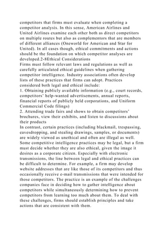 competitors that firms must evaluate when completing a
competitor analysis. In this sense, American Airlines and
United Airlines examine each other both as direct competitors
on multiple routes but also as complementors that are members
of different alliances (Oneworld for American and Star for
United). In all cases though, ethical commitments and actions
should be the foundation on which competitor analyses are
developed.2-8Ethical Considerations
Firms must follow relevant laws and regulations as well as
carefully articulated ethical guidelines when gathering
competitor intelligence. Industry associations often develop
lists of these practices that firms can adopt. Practices
considered both legal and ethical include:
1. Obtaining publicly available information (e.g., court records,
competitors’ help-wanted advertisements, annual reports,
financial reports of publicly held corporations, and Uniform
Commercial Code filings)
2. Attending trade fairs and shows to obtain competitors’
brochures, view their exhibits, and listen to discussions about
their products
In contrast, certain practices (including blackmail, trespassing,
eavesdropping, and stealing drawings, samples, or documents)
are widely viewed as unethical and often are illegal as well.
Some competitive intelligence practices may be legal, but a firm
must decide whether they are also ethical, given the image it
desires as a corporate citizen. Especially with electronic
transmissions, the line between legal and ethical practices can
be difficult to determine. For example, a firm may develop
website addresses that are like those of its competitors and thus
occasionally receive e-mail transmissions that were intended for
those competitors. The practice is an example of the challenges
companies face in deciding how to gather intelligence about
competitors while simultaneously determining how to prevent
competitors from learning too much about them. To deal with
these challenges, firms should establish principles and take
actions that are consistent with them.
 