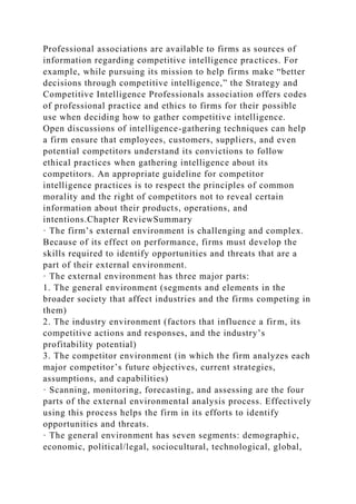 Professional associations are available to firms as sources of
information regarding competitive intelligence practices. For
example, while pursuing its mission to help firms make “better
decisions through competitive intelligence,” the Strategy and
Competitive Intelligence Professionals association offers codes
of professional practice and ethics to firms for their possible
use when deciding how to gather competitive intelligence.
Open discussions of intelligence-gathering techniques can help
a firm ensure that employees, customers, suppliers, and even
potential competitors understand its convictions to follow
ethical practices when gathering intelligence about its
competitors. An appropriate guideline for competitor
intelligence practices is to respect the principles of common
morality and the right of competitors not to reveal certain
information about their products, operations, and
intentions.Chapter ReviewSummary
· The firm’s external environment is challenging and complex.
Because of its effect on performance, firms must develop the
skills required to identify opportunities and threats that are a
part of their external environment.
· The external environment has three major parts:
1. The general environment (segments and elements in the
broader society that affect industries and the firms competing in
them)
2. The industry environment (factors that influence a firm, its
competitive actions and responses, and the industry’s
profitability potential)
3. The competitor environment (in which the firm analyzes each
major competitor’s future objectives, current strategies,
assumptions, and capabilities)
· Scanning, monitoring, forecasting, and assessing are the four
parts of the external environmental analysis process. Effectively
using this process helps the firm in its efforts to identify
opportunities and threats.
· The general environment has seven segments: demographic,
economic, political/legal, sociocultural, technological, global,
 