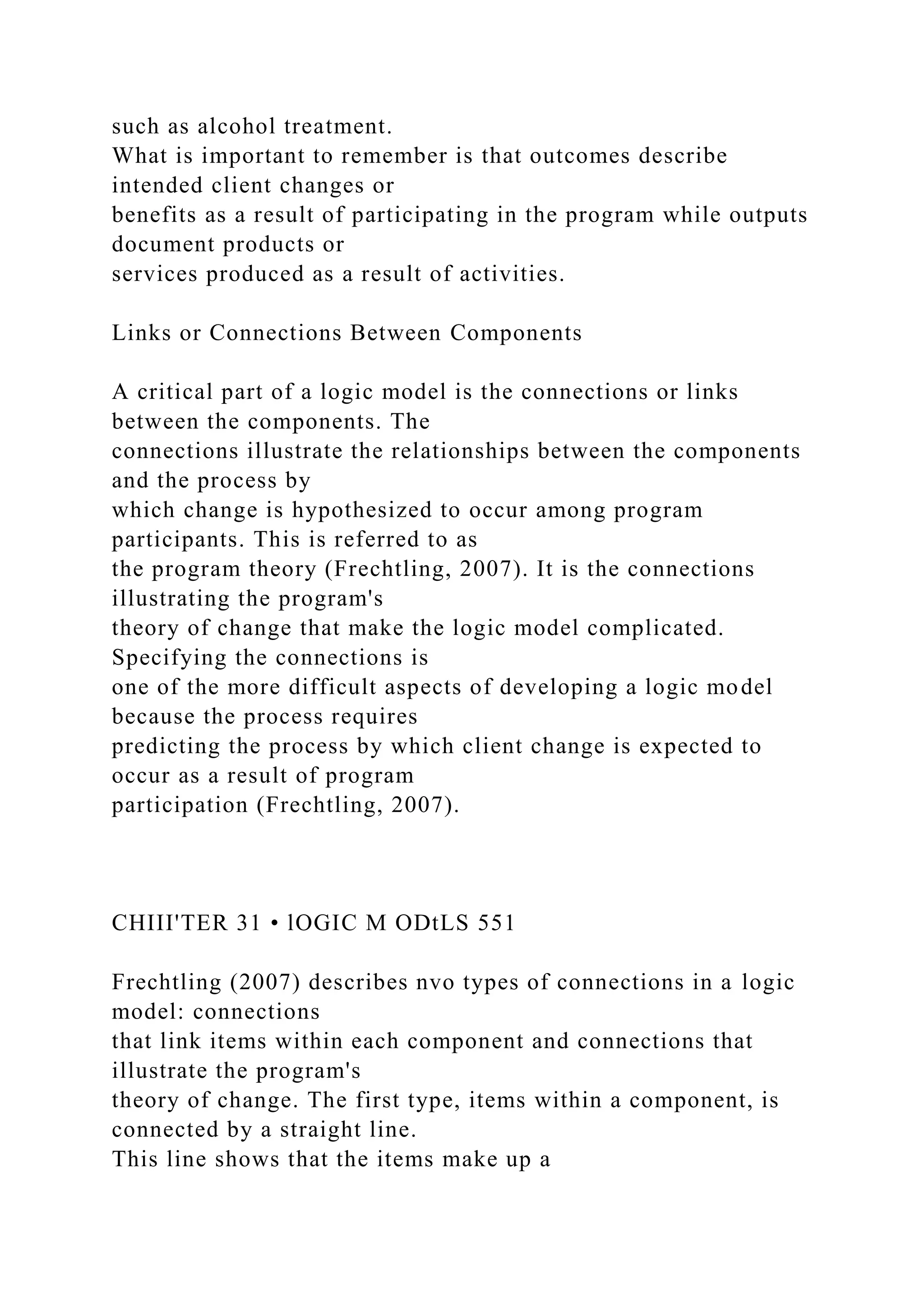 such as alcohol treatment.
What is important to remember is that outcomes describe
intended client changes or
benefits as a result of participating in the program while outputs
document products or
services produced as a result of activities.
Links or Connections Between Components
A critical part of a logic model is the connections or links
between the components. The
connections illustrate the relationships between the components
and the process by
which change is hypothesized to occur among program
participants. This is referred to as
the program theory (Frechtling, 2007). It is the connections
illustrating the program's
theory of change that make the logic model complicated.
Specifying the connections is
one of the more difficult aspects of developing a logic model
because the process requires
predicting the process by which client change is expected to
occur as a result of program
participation (Frechtling, 2007).
CHIII'TER 31 • lOGIC M ODtLS 551
Frechtling (2007) describes nvo types of connections in a logic
model: connections
that link items within each component and connections that
illustrate the program's
theory of change. The first type, items within a component, is
connected by a straight line.
This line shows that the items make up a
 