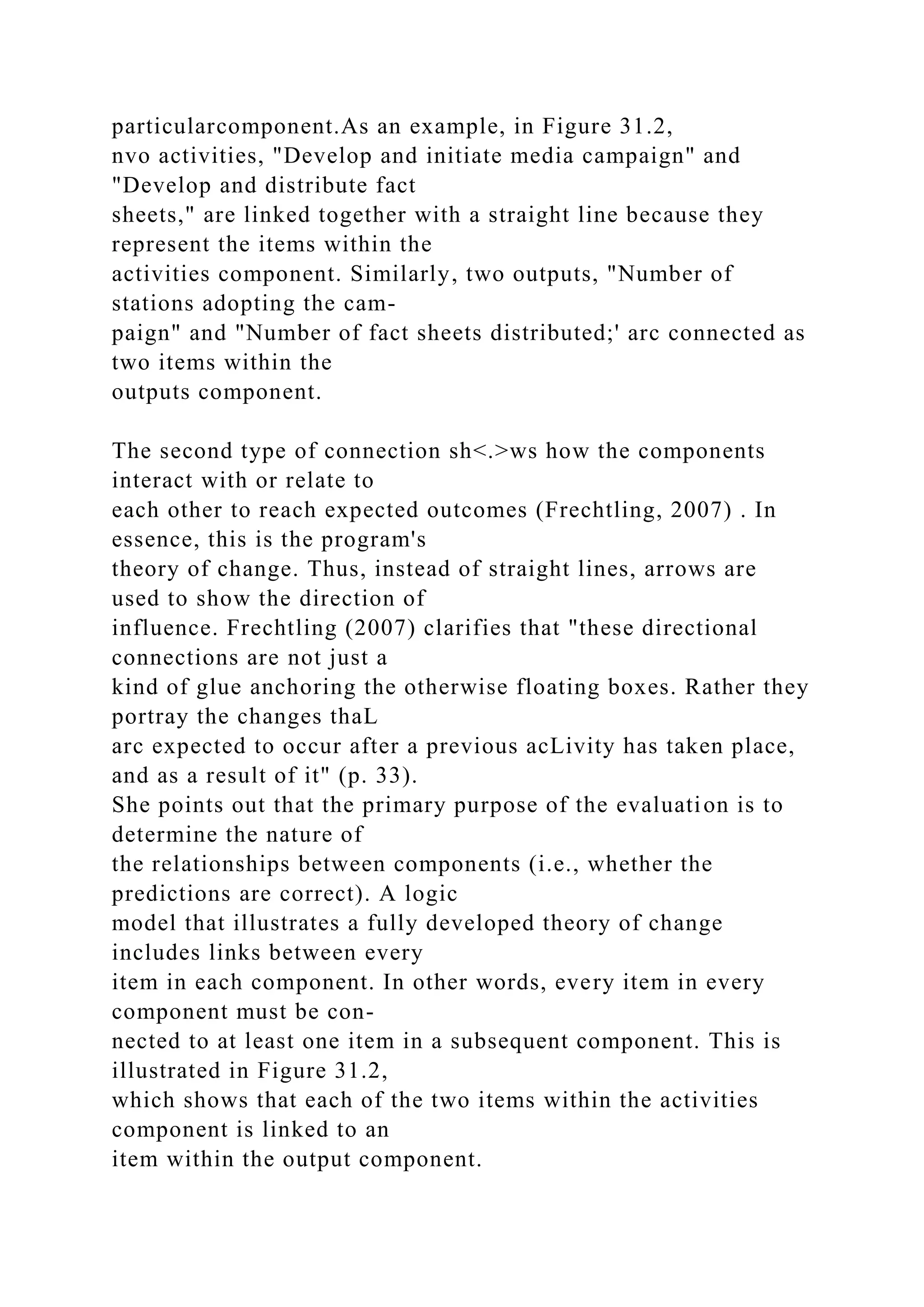 particularcomponent.As an example, in Figure 31.2,
nvo activities, "Develop and initiate media campaign" and
"Develop and distribute fact
sheets," are linked together with a straight line because they
represent the items within the
activities component. Similarly, two outputs, "Number of
stations adopting the cam-
paign" and "Number of fact sheets distributed;' arc connected as
two items within the
outputs component.
The second type of connection sh<.>ws how the components
interact with or relate to
each other to reach expected outcomes (Frechtling, 2007) . In
essence, this is the program's
theory of change. Thus, instead of straight lines, arrows are
used to show the direction of
influence. Frechtling (2007) clarifies that "these directional
connections are not just a
kind of glue anchoring the otherwise floating boxes. Rather they
portray the changes thaL
arc expected to occur after a previous acLivity has taken place,
and as a result of it" (p. 33).
She points out that the primary purpose of the evaluation is to
determine the nature of
the relationships between components (i.e., whether the
predictions are correct). A logic
model that illustrates a fully developed theory of change
includes links between every
item in each component. In other words, every item in every
component must be con-
nected to at least one item in a subsequent component. This is
illustrated in Figure 31.2,
which shows that each of the two items within the activities
component is linked to an
item within the output component.
 