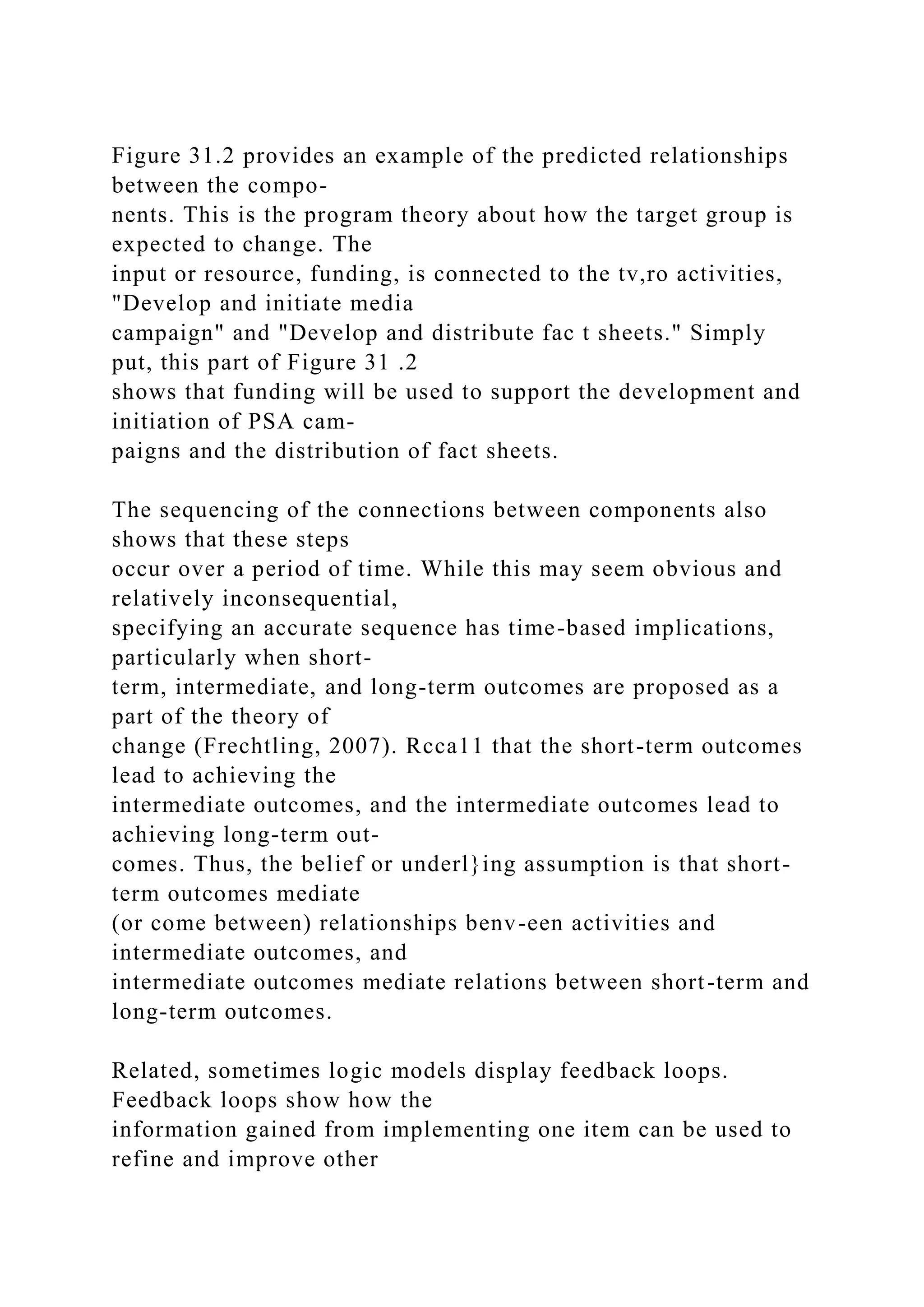 Figure 31.2 provides an example of the predicted relationships
between the compo-
nents. This is the program theory about how the target group is
expected to change. The
input or resource, funding, is connected to the tv,ro activities,
"Develop and initiate media
campaign" and "Develop and distribute fac t sheets." Simply
put, this part of Figure 31 .2
shows that funding will be used to support the development and
initiation of PSA cam-
paigns and the distribution of fact sheets.
The sequencing of the connections between components also
shows that these steps
occur over a period of time. While this may seem obvious and
relatively inconsequential,
specifying an accurate sequence has time-based implications,
particularly when short-
term, intermediate, and long-term outcomes are proposed as a
part of the theory of
change (Frechtling, 2007). Rcca11 that the short-term outcomes
lead to achieving the
intermediate outcomes, and the intermediate outcomes lead to
achieving long-term out-
comes. Thus, the belief or underl}ing assumption is that short-
term outcomes mediate
(or come between) relationships benv-een activities and
intermediate outcomes, and
intermediate outcomes mediate relations between short-term and
long-term outcomes.
Related, sometimes logic models display feedback loops.
Feedback loops show how the
information gained from implementing one item can be used to
refine and improve other
 