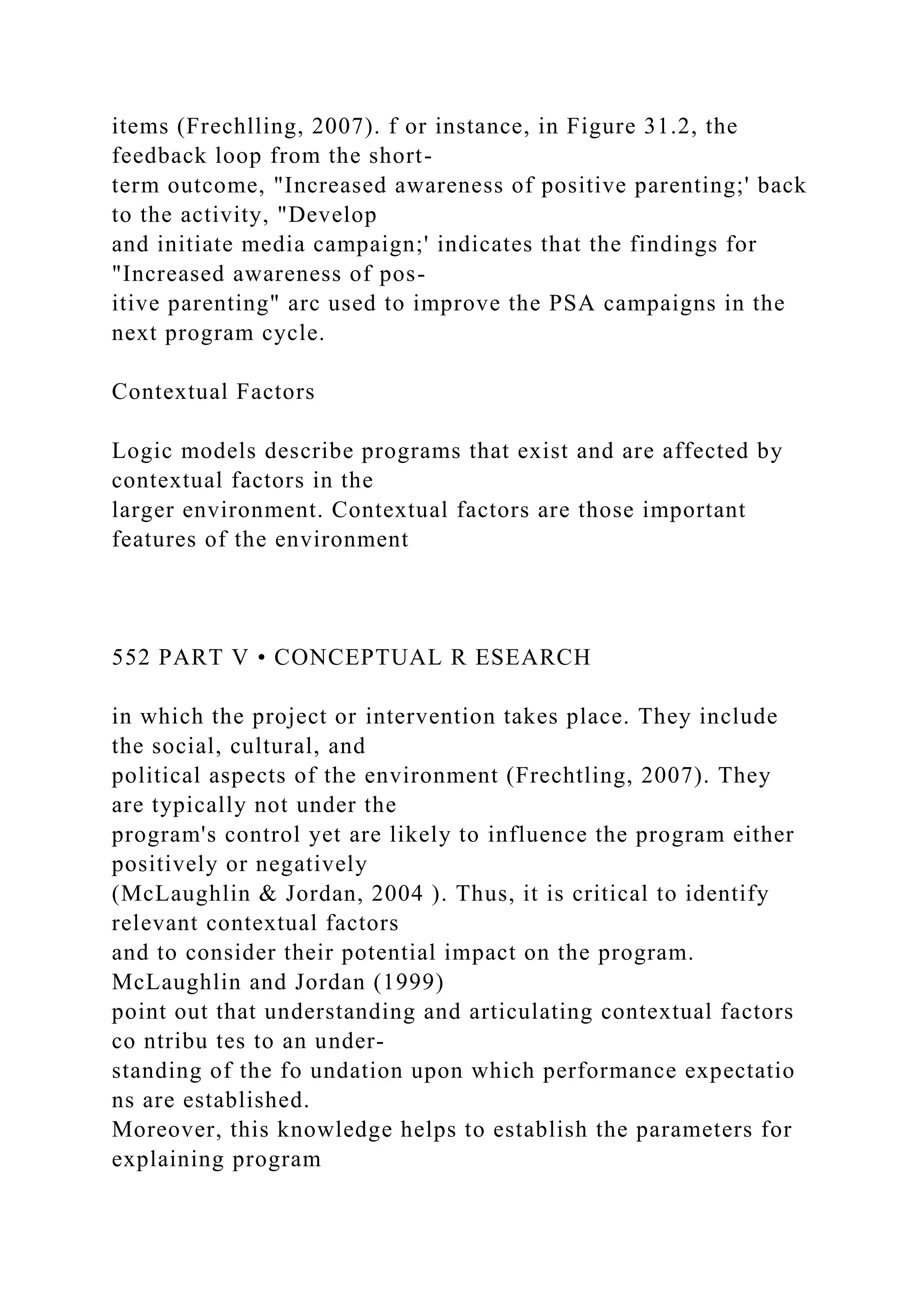 items (Frechlling, 2007). f or instance, in Figure 31.2, the
feedback loop from the short-
term outcome, "Increased awareness of positive parenting;' back
to the activity, "Develop
and initiate media campaign;' indicates that the findings for
"Increased awareness of pos-
itive parenting" arc used to improve the PSA campaigns in the
next program cycle.
Contextual Factors
Logic models describe programs that exist and are affected by
contextual factors in the
larger environment. Contextual factors are those important
features of the environment
552 PART V • CONCEPTUAL R ESEARCH
in which the project or intervention takes place. They include
the social, cultural, and
political aspects of the environment (Frechtling, 2007). They
are typically not under the
program's control yet are likely to influence the program either
positively or negatively
(McLaughlin & Jordan, 2004 ). Thus, it is critical to identify
relevant contextual factors
and to consider their potential impact on the program.
McLaughlin and Jordan (1999)
point out that understanding and articulating contextual factors
co ntribu tes to an under-
standing of the fo undation upon which performance expectatio
ns are established.
Moreover, this knowledge helps to establish the parameters for
explaining program
 