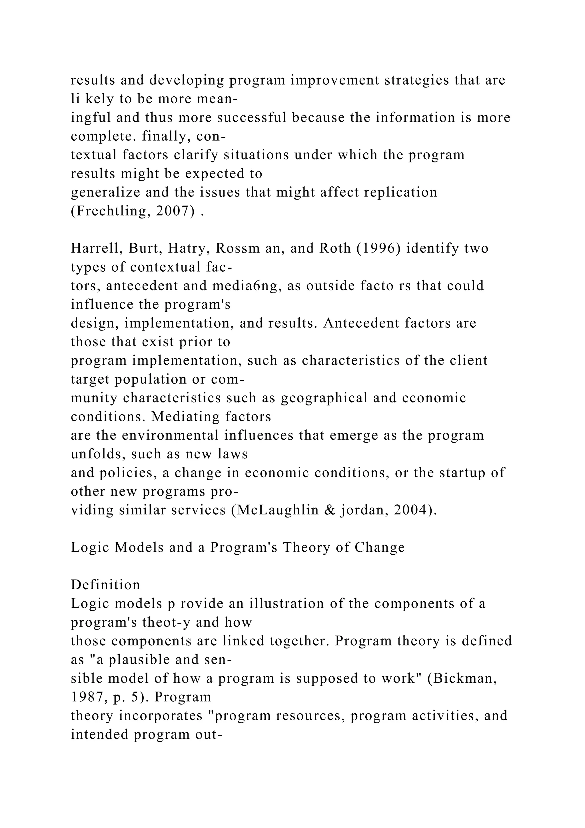 results and developing program improvement strategies that are
li kely to be more mean-
ingful and thus more successful because the information is more
complete. finally, con-
textual factors clarify situations under which the program
results might be expected to
generalize and the issues that might affect replication
(Frechtling, 2007) .
Harrell, Burt, Hatry, Rossm an, and Roth (1996) identify two
types of contextual fac-
tors, antecedent and media6ng, as outside facto rs that could
influence the program's
design, implementation, and results. Antecedent factors are
those that exist prior to
program implementation, such as characteristics of the client
target population or com-
munity characteristics such as geographical and economic
conditions. Mediating factors
are the environmental influences that emerge as the program
unfolds, such as new laws
and policies, a change in economic conditions, or the startup of
other new programs pro-
viding similar services (McLaughlin & jordan, 2004).
Logic Models and a Program's Theory of Change
Definition
Logic models p rovide an illustration of the components of a
program's theot-y and how
those components are linked together. Program theory is defined
as "a plausible and sen-
sible model of how a program is supposed to work" (Bickman,
1987, p. 5). Program
theory incorporates "program resources, program activities, and
intended program out-
 