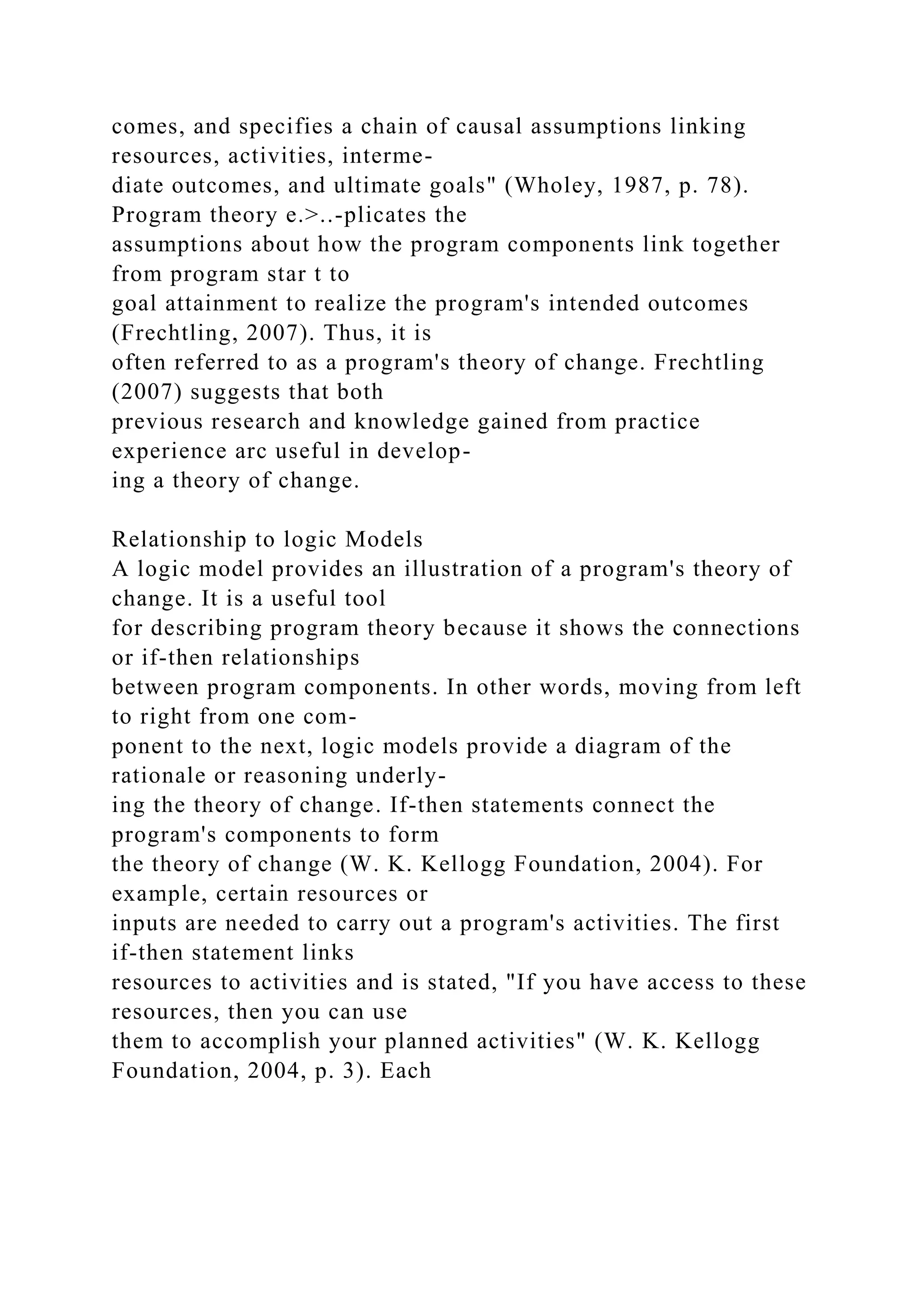 comes, and specifies a chain of causal assumptions linking
resources, activities, interme-
diate outcomes, and ultimate goals" (Wholey, 1987, p. 78).
Program theory e.>..-plicates the
assumptions about how the program components link together
from program star t to
goal attainment to realize the program's intended outcomes
(Frechtling, 2007). Thus, it is
often referred to as a program's theory of change. Frechtling
(2007) suggests that both
previous research and knowledge gained from practice
experience arc useful in develop-
ing a theory of change.
Relationship to logic Models
A logic model provides an illustration of a program's theory of
change. It is a useful tool
for describing program theory because it shows the connections
or if-then relationships
between program components. In other words, moving from left
to right from one com-
ponent to the next, logic models provide a diagram of the
rationale or reasoning underly-
ing the theory of change. If-then statements connect the
program's components to form
the theory of change (W. K. Kellogg Foundation, 2004). For
example, certain resources or
inputs are needed to carry out a program's activities. The first
if-then statement links
resources to activities and is stated, "If you have access to these
resources, then you can use
them to accomplish your planned activities" (W. K. Kellogg
Foundation, 2004, p. 3). Each
 