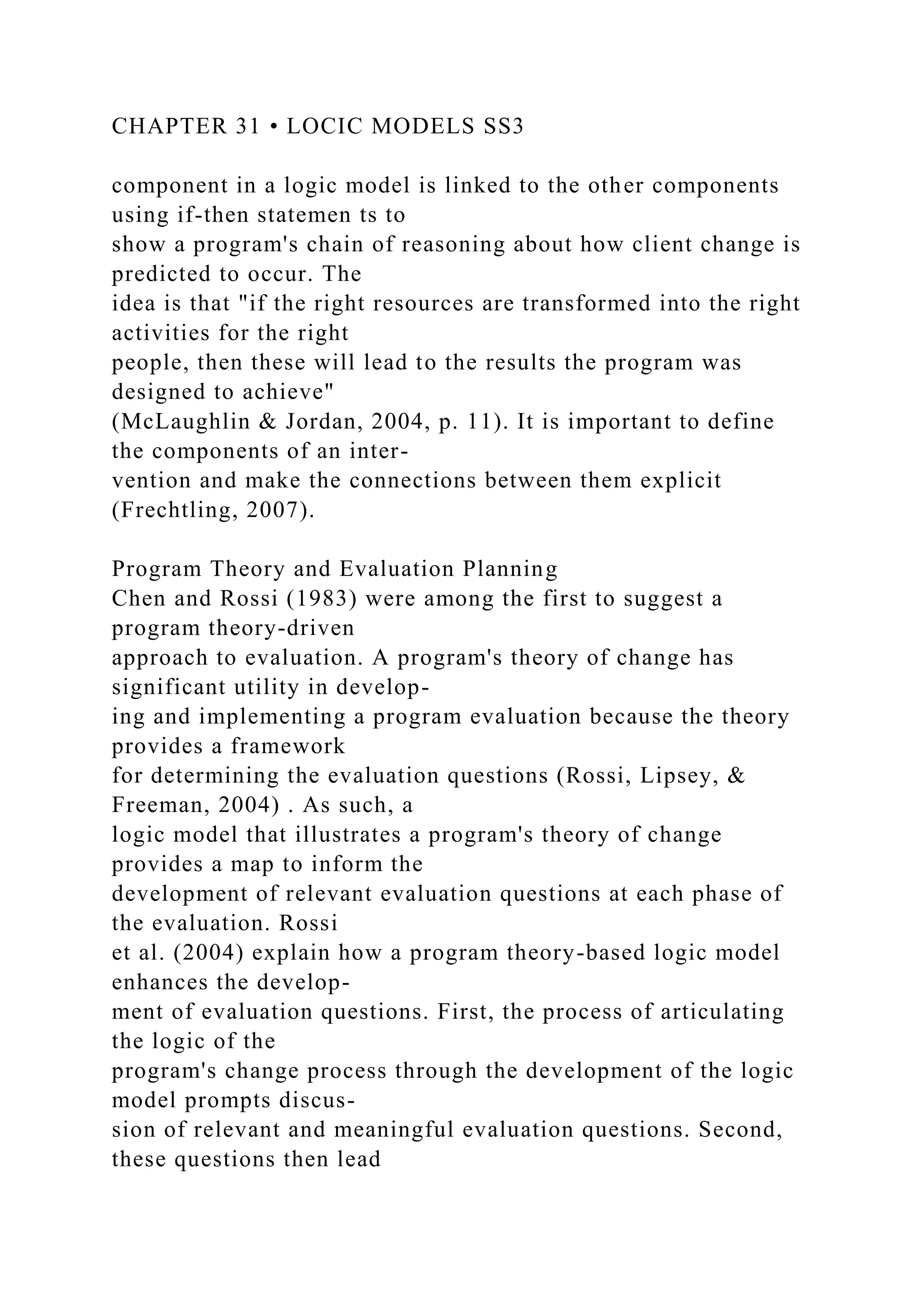 CHAPTER 31 • LOCIC MODELS SS3
component in a logic model is linked to the other components
using if-then statemen ts to
show a program's chain of reasoning about how client change is
predicted to occur. The
idea is that "if the right resources are transformed into the right
activities for the right
people, then these will lead to the results the program was
designed to achieve"
(McLaughlin & Jordan, 2004, p. 11). It is important to define
the components of an inter-
vention and make the connections between them explicit
(Frechtling, 2007).
Program Theory and Evaluation Planning
Chen and Rossi (1983) were among the first to suggest a
program theory-driven
approach to evaluation. A program's theory of change has
significant utility in develop-
ing and implementing a program evaluation because the theory
provides a framework
for determining the evaluation questions (Rossi, Lipsey, &
Freeman, 2004) . As such, a
logic model that illustrates a program's theory of change
provides a map to inform the
development of relevant evaluation questions at each phase of
the evaluation. Rossi
et al. (2004) explain how a program theory-based logic model
enhances the develop-
ment of evaluation questions. First, the process of articulating
the logic of the
program's change process through the development of the logic
model prompts discus-
sion of relevant and meaningful evaluation questions. Second,
these questions then lead
 