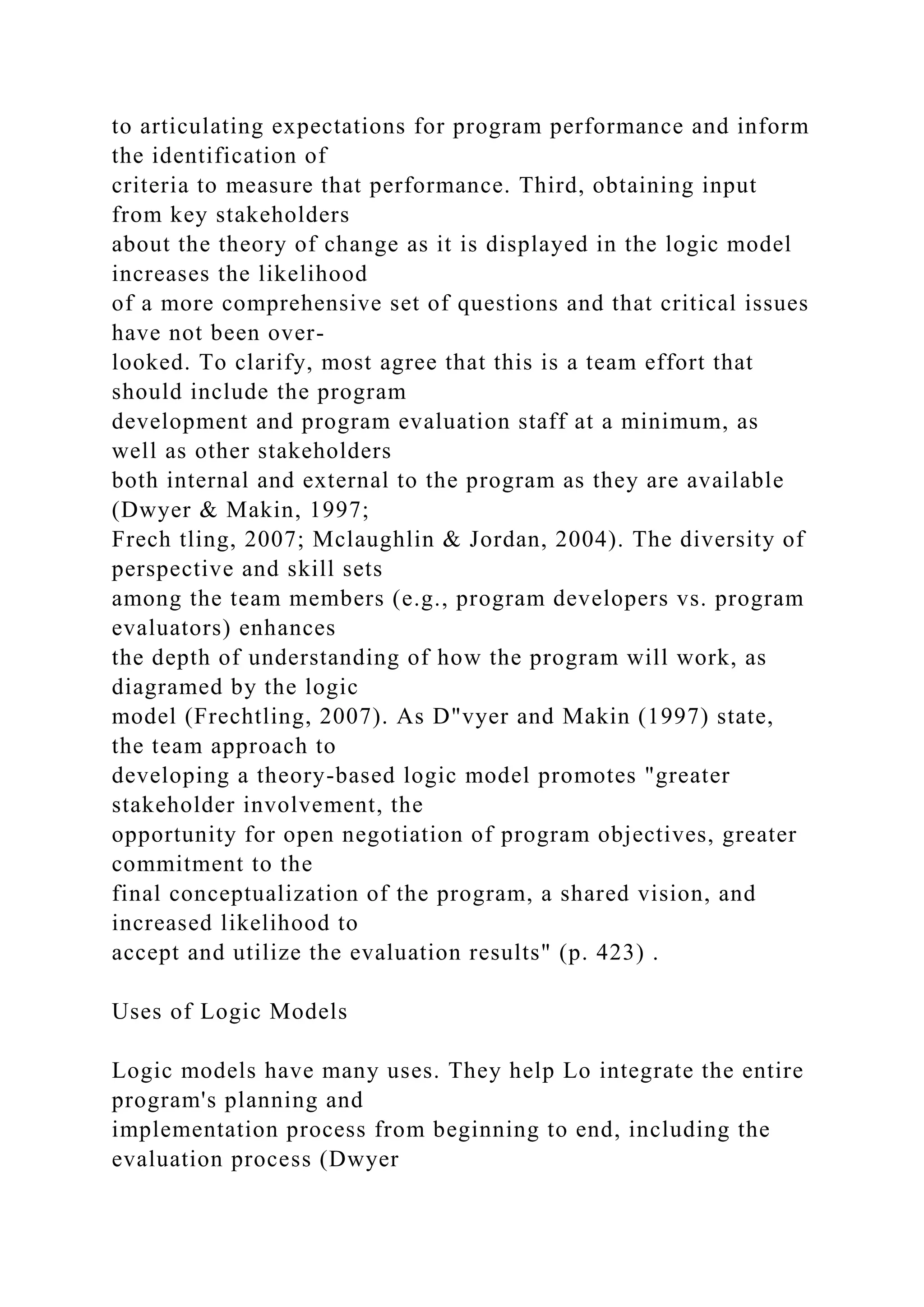 to articulating expectations for program performance and inform
the identification of
criteria to measure that performance. Third, obtaining input
from key stakeholders
about the theory of change as it is displayed in the logic model
increases the likelihood
of a more comprehensive set of questions and that critical issues
have not been over-
looked. To clarify, most agree that this is a team effort that
should include the program
development and program evaluation staff at a minimum, as
well as other stakeholders
both internal and external to the program as they are available
(Dwyer & Makin, 1997;
Frech tling, 2007; Mclaughlin & Jordan, 2004). The diversity of
perspective and skill sets
among the team members (e.g., program developers vs. program
evaluators) enhances
the depth of understanding of how the program will work, as
diagramed by the logic
model (Frechtling, 2007). As D"vyer and Makin (1997) state,
the team approach to
developing a theory-based logic model promotes "greater
stakeholder involvement, the
opportunity for open negotiation of program objectives, greater
commitment to the
final conceptualization of the program, a shared vision, and
increased likelihood to
accept and utilize the evaluation results" (p. 423) .
Uses of Logic Models
Logic models have many uses. They help Lo integrate the entire
program's planning and
implementation process from beginning to end, including the
evaluation process (Dwyer
 