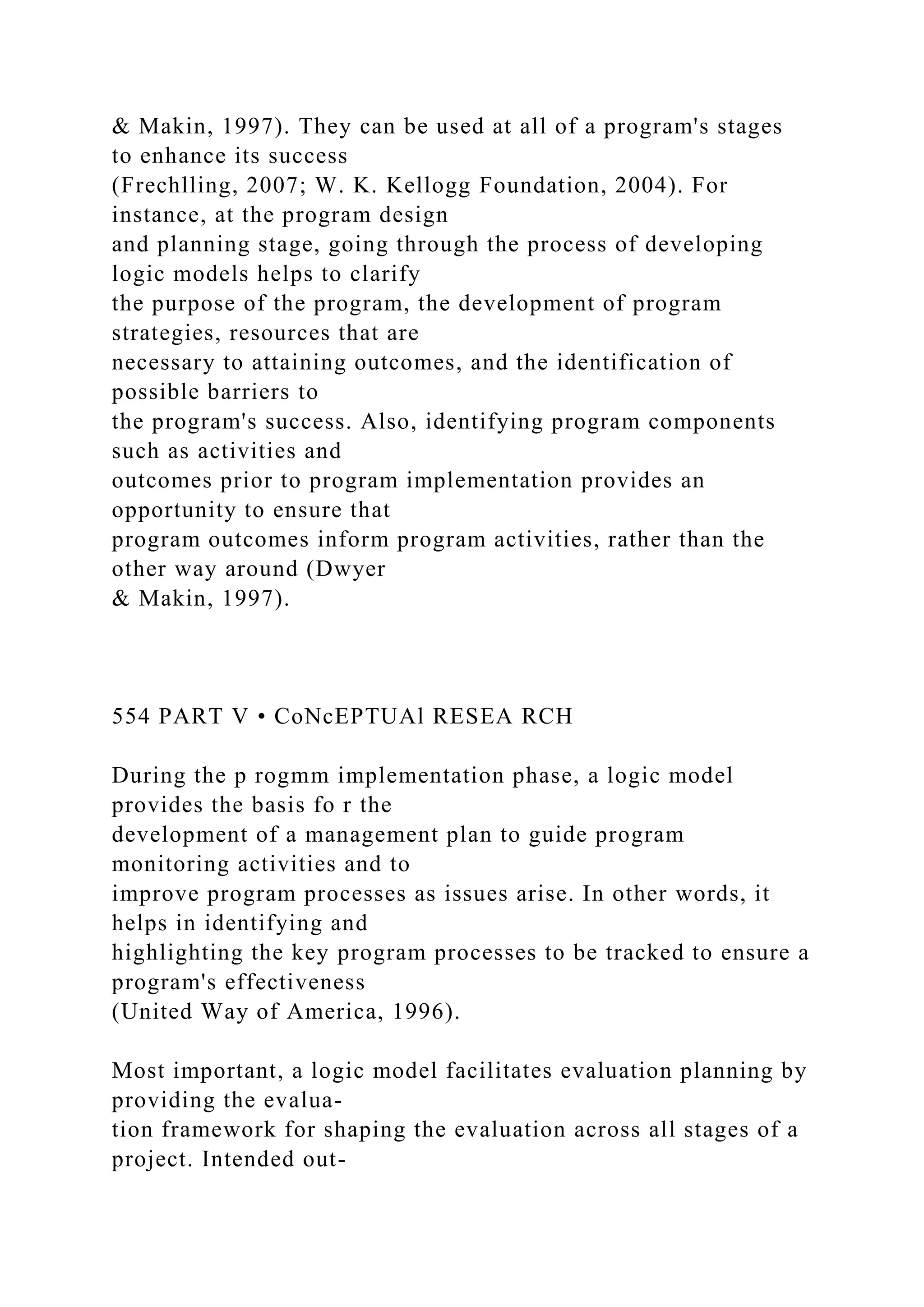 & Makin, 1997). They can be used at all of a program's stages
to enhance its success
(Frechlling, 2007; W. K. Kellogg Foundation, 2004). For
instance, at the program design
and planning stage, going through the process of developing
logic models helps to clarify
the purpose of the program, the development of program
strategies, resources that are
necessary to attaining outcomes, and the identification of
possible barriers to
the program's success. Also, identifying program components
such as activities and
outcomes prior to program implementation provides an
opportunity to ensure that
program outcomes inform program activities, rather than the
other way around (Dwyer
& Makin, 1997).
554 PART V • CoNcEPTUAl RESEA RCH
During the p rogmm implementation phase, a logic model
provides the basis fo r the
development of a management plan to guide program
monitoring activities and to
improve program processes as issues arise. In other words, it
helps in identifying and
highlighting the key program processes to be tracked to ensure a
program's effectiveness
(United Way of America, 1996).
Most important, a logic model facilitates evaluation planning by
providing the evalua-
tion framework for shaping the evaluation across all stages of a
project. Intended out-
 
