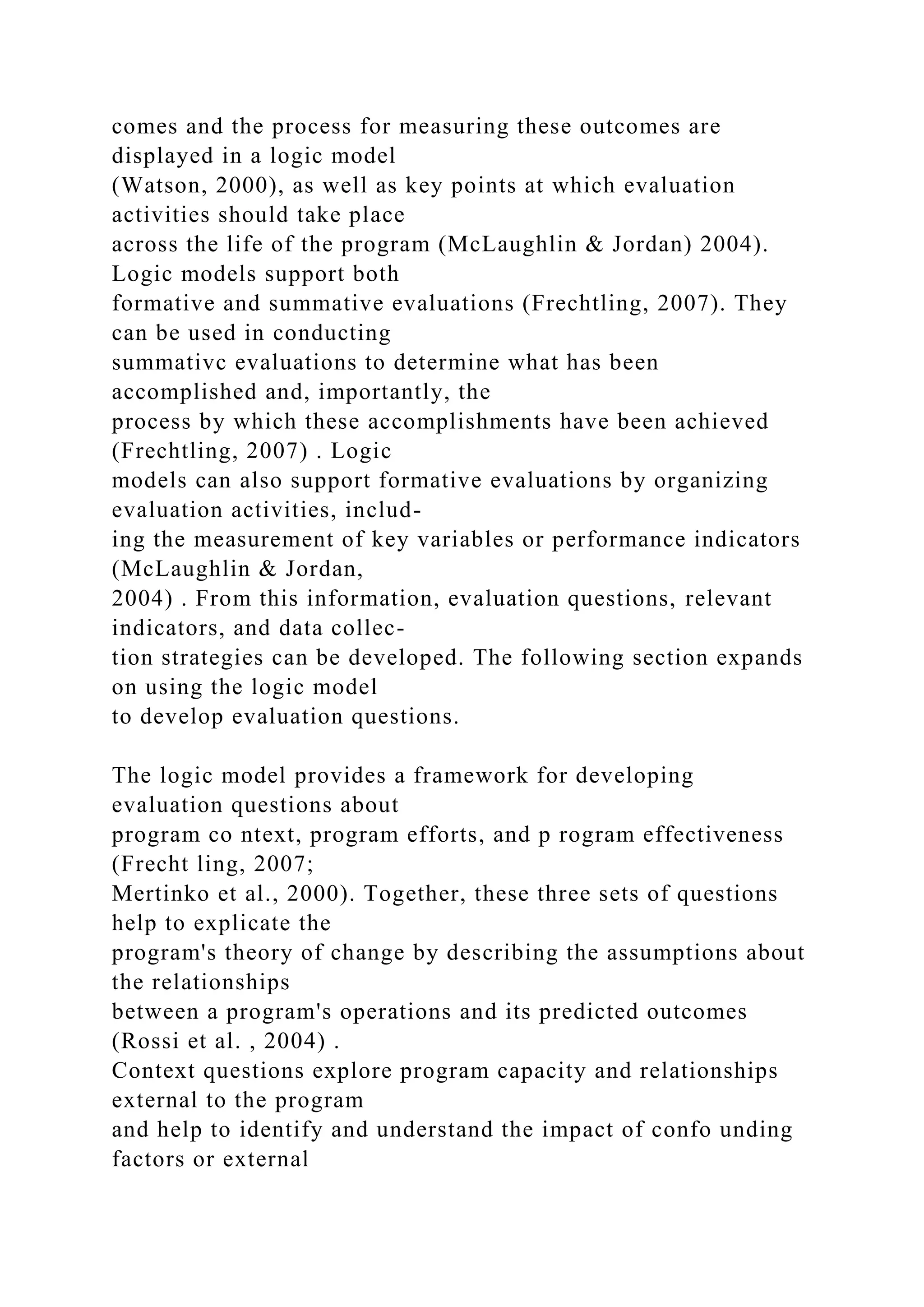 comes and the process for measuring these outcomes are
displayed in a logic model
(Watson, 2000), as well as key points at which evaluation
activities should take place
across the life of the program (McLaughlin & Jordan) 2004).
Logic models support both
formative and summative evaluations (Frechtling, 2007). They
can be used in conducting
summativc evaluations to determine what has been
accomplished and, importantly, the
process by which these accomplishments have been achieved
(Frechtling, 2007) . Logic
models can also support formative evaluations by organizing
evaluation activities, includ-
ing the measurement of key variables or performance indicators
(McLaughlin & Jordan,
2004) . From this information, evaluation questions, relevant
indicators, and data collec-
tion strategies can be developed. The following section expands
on using the logic model
to develop evaluation questions.
The logic model provides a framework for developing
evaluation questions about
program co ntext, program efforts, and p rogram effectiveness
(Frecht ling, 2007;
Mertinko et al., 2000). Together, these three sets of questions
help to explicate the
program's theory of change by describing the assumptions about
the relationships
between a program's operations and its predicted outcomes
(Rossi et al. , 2004) .
Context questions explore program capacity and relationships
external to the program
and help to identify and understand the impact of confo unding
factors or external
 