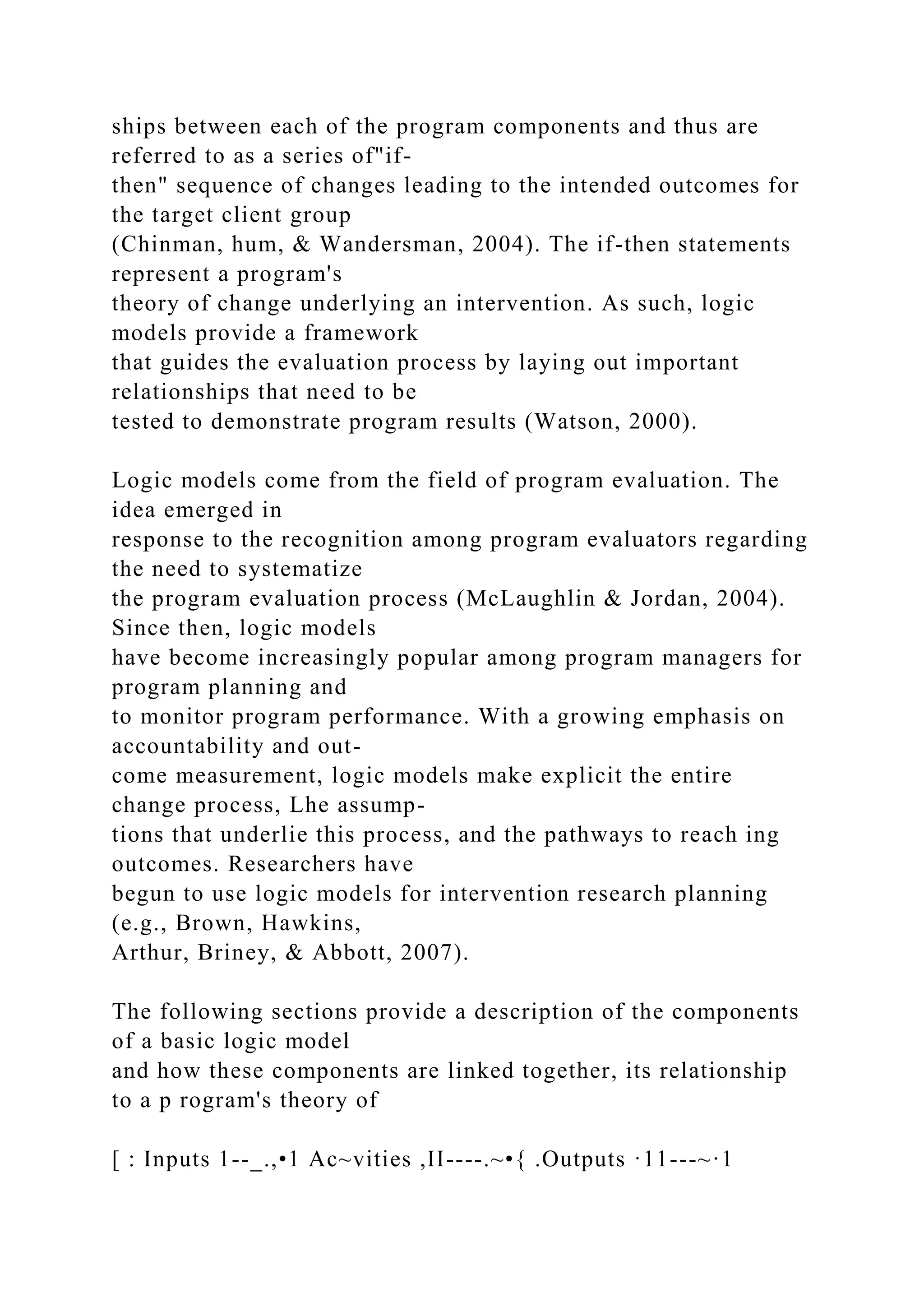 ships between each of the program components and thus are
referred to as a series of"if-
then" sequence of changes leading to the intended outcomes for
the target client group
(Chinman, hum, & Wandersman, 2004). The if-then statements
represent a program's
theory of change underlying an intervention. As such, logic
models provide a framework
that guides the evaluation process by laying out important
relationships that need to be
tested to demonstrate program results (Watson, 2000).
Logic models come from the field of program evaluation. The
idea emerged in
response to the recognition among program evaluators regarding
the need to systematize
the program evaluation process (McLaughlin & Jordan, 2004).
Since then, logic models
have become increasingly popular among program managers for
program planning and
to monitor program performance. With a growing emphasis on
accountability and out-
come measurement, logic models make explicit the entire
change process, Lhe assump-
tions that underlie this process, and the pathways to reach ing
outcomes. Researchers have
begun to use logic models for intervention research planning
(e.g., Brown, Hawkins,
Arthur, Briney, & Abbott, 2007).
The following sections provide a description of the components
of a basic logic model
and how these components are linked together, its relationship
to a p rogram's theory of
[ : Inputs 1--_.,•1 Ac~vities ,II----.~•{ .Outputs ·11---~·1
 