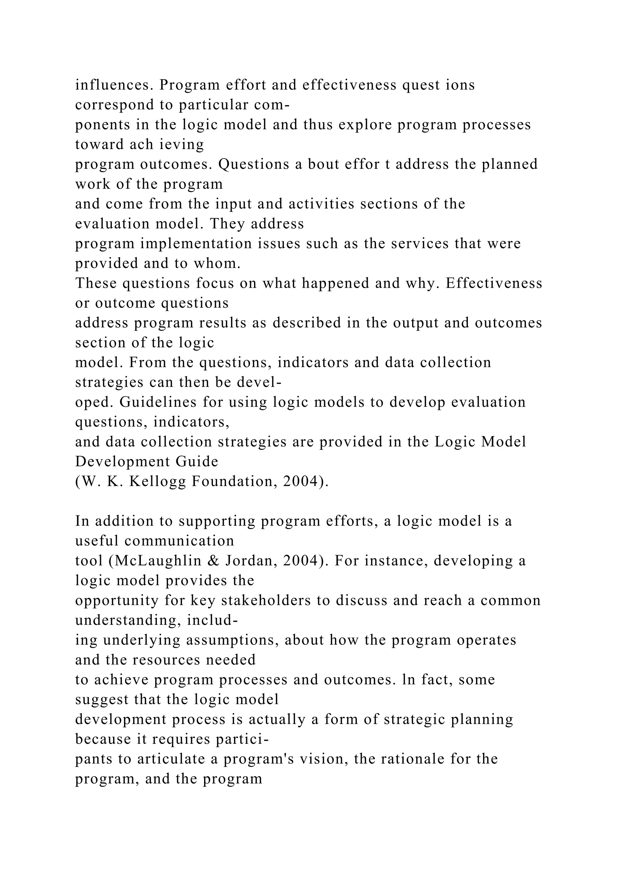 influences. Program effort and effectiveness quest ions
correspond to particular com-
ponents in the logic model and thus explore program processes
toward ach ieving
program outcomes. Questions a bout effor t address the planned
work of the program
and come from the input and activities sections of the
evaluation model. They address
program implementation issues such as the services that were
provided and to whom.
These questions focus on what happened and why. Effectiveness
or outcome questions
address program results as described in the output and outcomes
section of the logic
model. From the questions, indicators and data collection
strategies can then be devel-
oped. Guidelines for using logic models to develop evaluation
questions, indicators,
and data collection strategies are provided in the Logic Model
Development Guide
(W. K. Kellogg Foundation, 2004).
In addition to supporting program efforts, a logic model is a
useful communication
tool (McLaughlin & Jordan, 2004). For instance, developing a
logic model provides the
opportunity for key stakeholders to discuss and reach a common
understanding, includ-
ing underlying assumptions, about how the program operates
and the resources needed
to achieve program processes and outcomes. ln fact, some
suggest that the logic model
development process is actually a form of strategic planning
because it requires partici-
pants to articulate a program's vision, the rationale for the
program, and the program
 