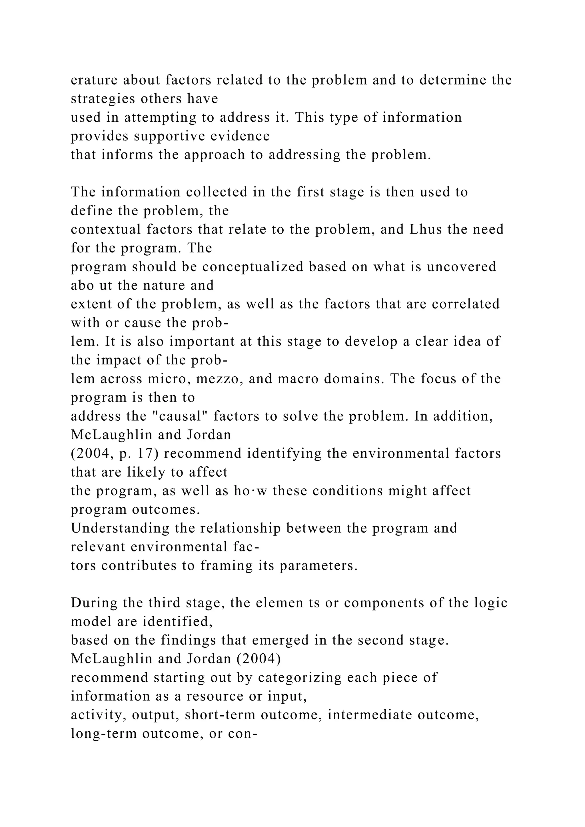 erature about factors related to the problem and to determine the
strategies others have
used in attempting to address it. This type of information
provides supportive evidence
that informs the approach to addressing the problem.
The information collected in the first stage is then used to
define the problem, the
contextual factors that relate to the problem, and Lhus the need
for the program. The
program should be conceptualized based on what is uncovered
abo ut the nature and
extent of the problem, as well as the factors that are correlated
with or cause the prob-
lem. It is also important at this stage to develop a clear idea of
the impact of the prob-
lem across micro, mezzo, and macro domains. The focus of the
program is then to
address the "causal" factors to solve the problem. In addition,
McLaughlin and Jordan
(2004, p. 17) recommend identifying the environmental factors
that are likely to affect
the program, as well as ho·w these conditions might affect
program outcomes.
Understanding the relationship between the program and
relevant environmental fac-
tors contributes to framing its parameters.
During the third stage, the elemen ts or components of the logic
model are identified,
based on the findings that emerged in the second stage.
McLaughlin and Jordan (2004)
recommend starting out by categorizing each piece of
information as a resource or input,
activity, output, short-term outcome, intermediate outcome,
long-term outcome, or con-
 