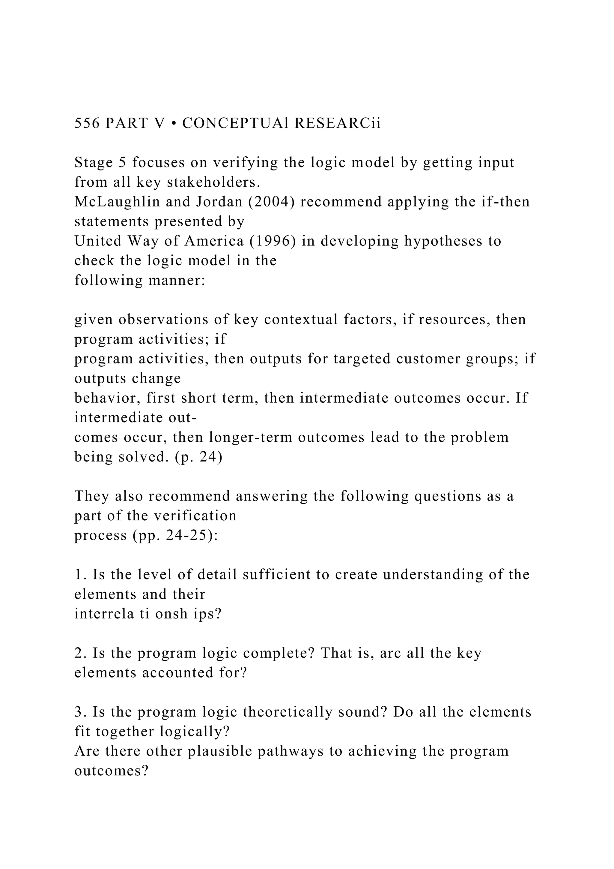 556 PART V • CONCEPTUAl RESEARCii
Stage 5 focuses on verifying the logic model by getting input
from all key stakeholders.
McLaughlin and Jordan (2004) recommend applying the if-then
statements presented by
United Way of America (1996) in developing hypotheses to
check the logic model in the
following manner:
given observations of key contextual factors, if resources, then
program activities; if
program activities, then outputs for targeted customer groups; if
outputs change
behavior, first short term, then intermediate outcomes occur. If
intermediate out-
comes occur, then longer-term outcomes lead to the problem
being solved. (p. 24)
They also recommend answering the following questions as a
part of the verification
process (pp. 24-25):
1. Is the level of detail sufficient to create understanding of the
elements and their
interrela ti onsh ips?
2. Is the program logic complete? That is, arc all the key
elements accounted for?
3. Is the program logic theoretically sound? Do all the elements
fit together logically?
Are there other plausible pathways to achieving the program
outcomes?
 
