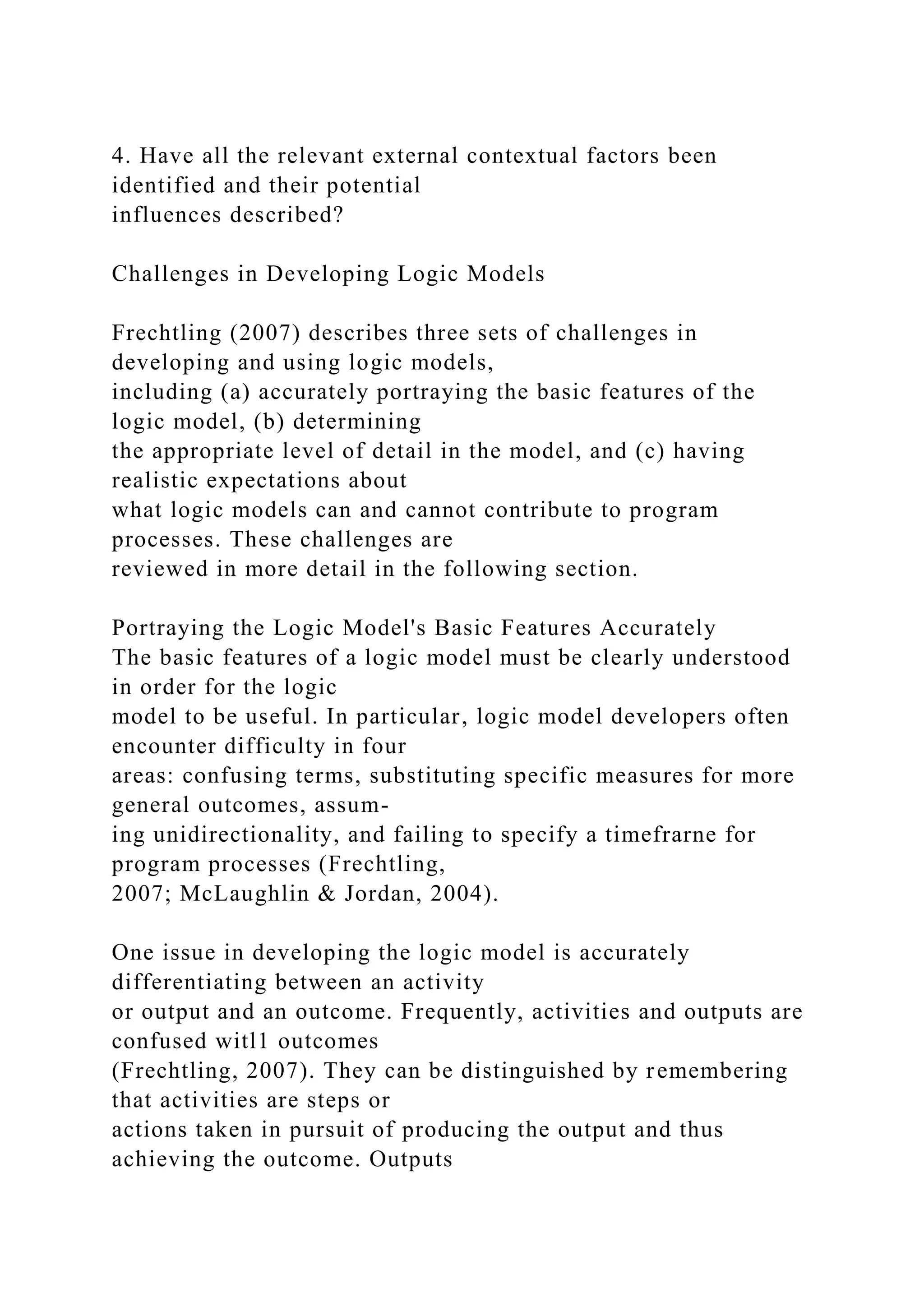 4. Have all the relevant external contextual factors been
identified and their potential
influences described?
Challenges in Developing Logic Models
Frechtling (2007) describes three sets of challenges in
developing and using logic models,
including (a) accurately portraying the basic features of the
logic model, (b) determining
the appropriate level of detail in the model, and (c) having
realistic expectations about
what logic models can and cannot contribute to program
processes. These challenges are
reviewed in more detail in the following section.
Portraying the Logic Model's Basic Features Accurately
The basic features of a logic model must be clearly understood
in order for the logic
model to be useful. In particular, logic model developers often
encounter difficulty in four
areas: confusing terms, substituting specific measures for more
general outcomes, assum-
ing unidirectionality, and failing to specify a timefrarne for
program processes (Frechtling,
2007; McLaughlin & Jordan, 2004).
One issue in developing the logic model is accurately
differentiating between an activity
or output and an outcome. Frequently, activities and outputs are
confused witl1 outcomes
(Frechtling, 2007). They can be distinguished by remembering
that activities are steps or
actions taken in pursuit of producing the output and thus
achieving the outcome. Outputs
 