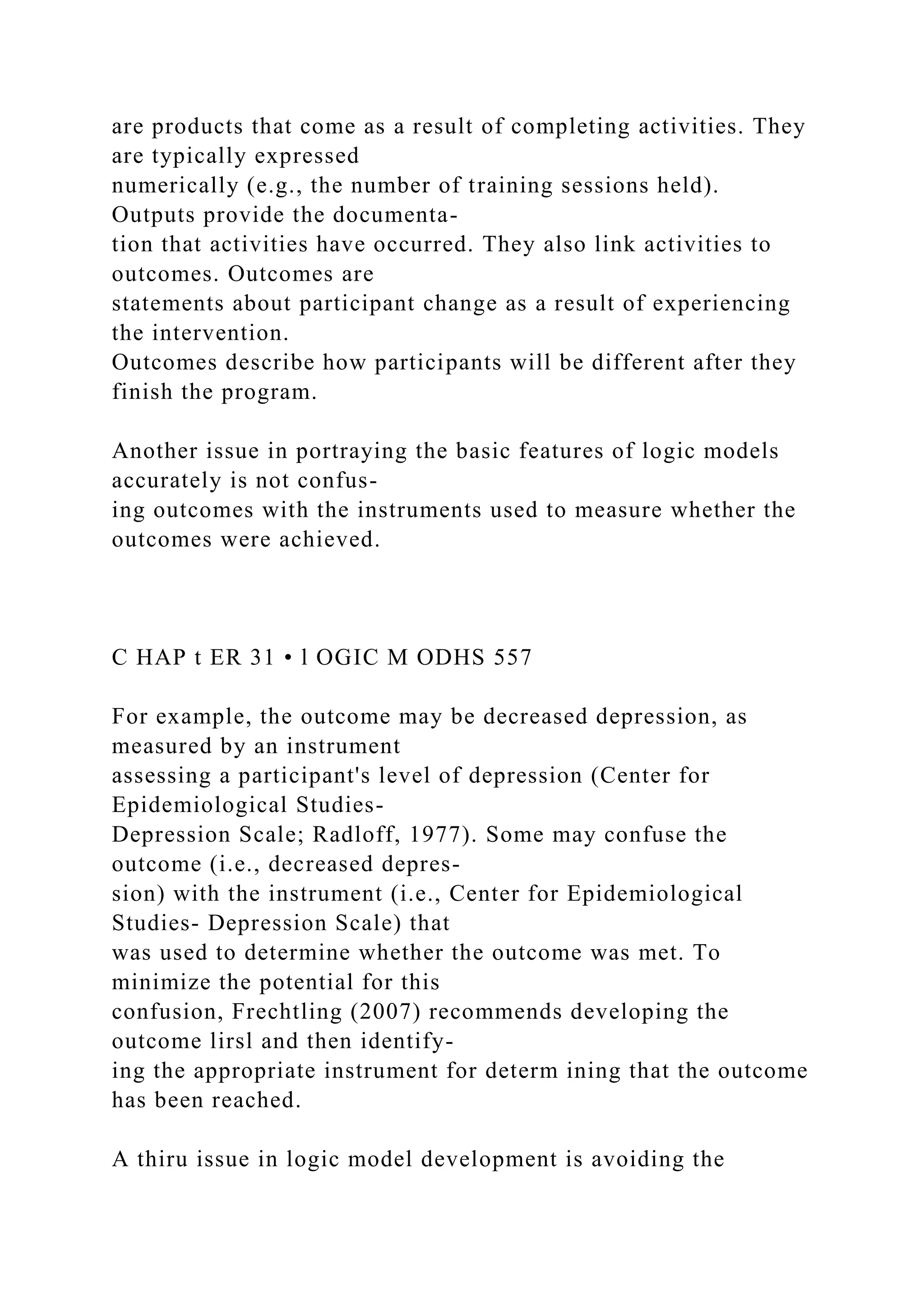 are products that come as a result of completing activities. They
are typically expressed
numerically (e.g., the number of training sessions held).
Outputs provide the documenta-
tion that activities have occurred. They also link activities to
outcomes. Outcomes are
statements about participant change as a result of experiencing
the intervention.
Outcomes describe how participants will be different after they
finish the program.
Another issue in portraying the basic features of logic models
accurately is not confus-
ing outcomes with the instruments used to measure whether the
outcomes were achieved.
C HAP t ER 31 • l OGIC M ODHS 557
For example, the outcome may be decreased depression, as
measured by an instrument
assessing a participant's level of depression (Center for
Epidemiological Studies-
Depression Scale; Radloff, 1977). Some may confuse the
outcome (i.e., decreased depres-
sion) with the instrument (i.e., Center for Epidemiological
Studies- Depression Scale) that
was used to determine whether the outcome was met. To
minimize the potential for this
confusion, Frechtling (2007) recommends developing the
outcome lirsl and then identify-
ing the appropriate instrument for determ ining that the outcome
has been reached.
A thiru issue in logic model development is avoiding the
 