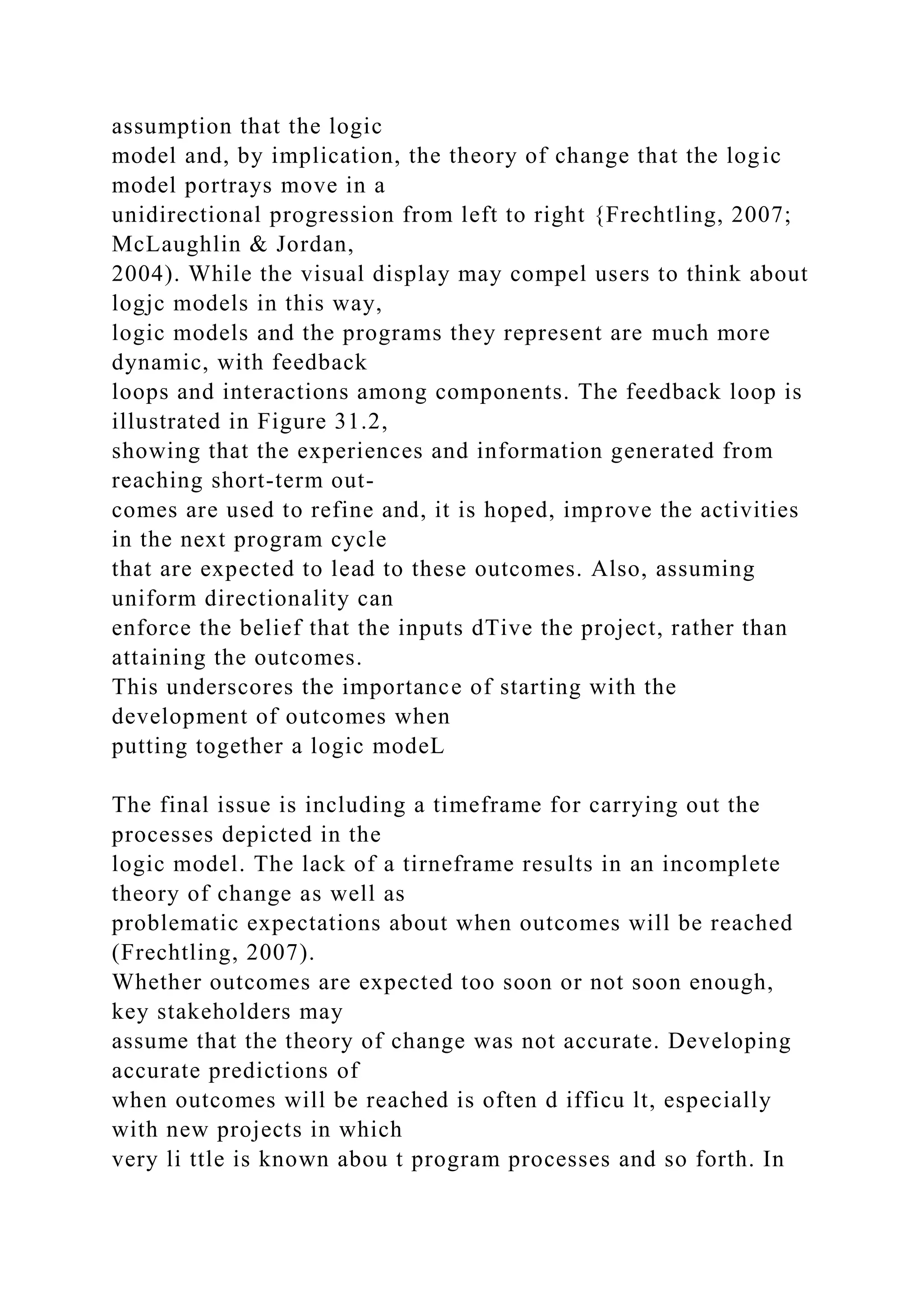 assumption that the logic
model and, by implication, the theory of change that the logic
model portrays move in a
unidirectional progression from left to right {Frechtling, 2007;
McLaughlin & Jordan,
2004). While the visual display may compel users to think about
logjc models in this way,
logic models and the programs they represent are much more
dynamic, with feedback
loops and interactions among components. The feedback loop is
illustrated in Figure 31.2,
showing that the experiences and information generated from
reaching short-term out-
comes are used to refine and, it is hoped, improve the activities
in the next program cycle
that are expected to lead to these outcomes. Also, assuming
uniform directionality can
enforce the belief that the inputs dTive the project, rather than
attaining the outcomes.
This underscores the importance of starting with the
development of outcomes when
putting together a logic modeL
The final issue is including a timeframe for carrying out the
processes depicted in the
logic model. The lack of a tirneframe results in an incomplete
theory of change as well as
problematic expectations about when outcomes will be reached
(Frechtling, 2007).
Whether outcomes are expected too soon or not soon enough,
key stakeholders may
assume that the theory of change was not accurate. Developing
accurate predictions of
when outcomes will be reached is often d ifficu lt, especially
with new projects in which
very li ttle is known abou t program processes and so forth. In
 