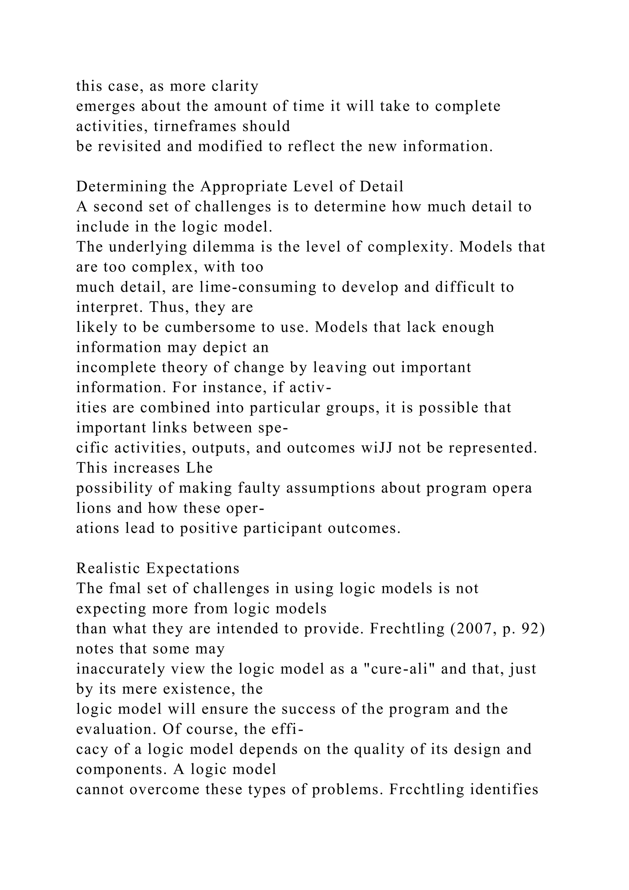 this case, as more clarity
emerges about the amount of time it will take to complete
activities, tirneframes should
be revisited and modified to reflect the new information.
Determining the Appropriate Level of Detail
A second set of challenges is to determine how much detail to
include in the logic model.
The underlying dilemma is the level of complexity. Models that
are too complex, with too
much detail, are lime-consuming to develop and difficult to
interpret. Thus, they are
likely to be cumbersome to use. Models that lack enough
information may depict an
incomplete theory of change by leaving out important
information. For instance, if activ-
ities are combined into particular groups, it is possible that
important links between spe-
cific activities, outputs, and outcomes wiJJ not be represented.
This increases Lhe
possibility of making faulty assumptions about program opera
lions and how these oper-
ations lead to positive participant outcomes.
Realistic Expectations
The fmal set of challenges in using logic models is not
expecting more from logic models
than what they are intended to provide. Frechtling (2007, p. 92)
notes that some may
inaccurately view the logic model as a "cure-ali" and that, just
by its mere existence, the
logic model will ensure the success of the program and the
evaluation. Of course, the effi-
cacy of a logic model depends on the quality of its design and
components. A logic model
cannot overcome these types of problems. Frcchtling identifies
 