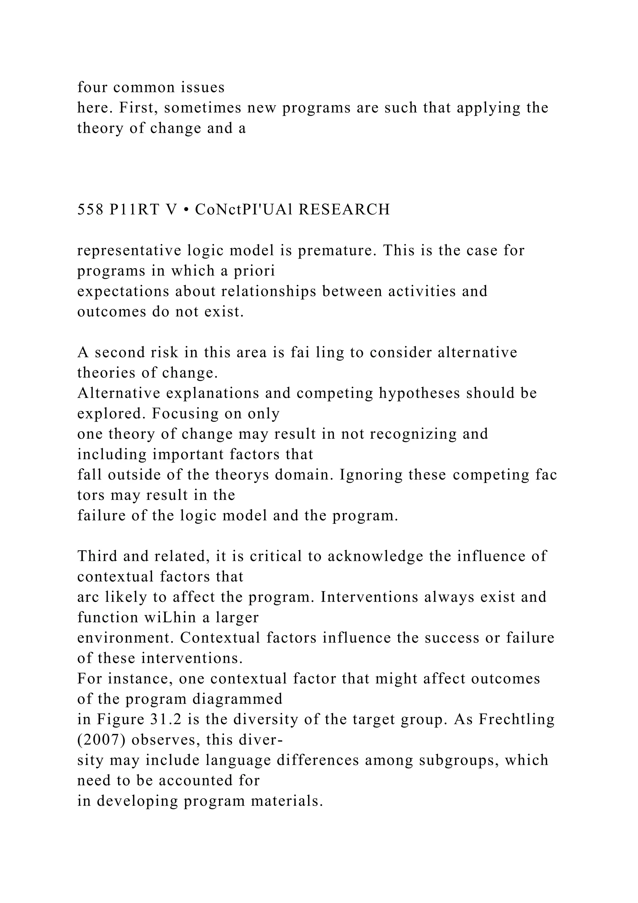four common issues
here. First, sometimes new programs are such that applying the
theory of change and a
558 P11RT V • CoNctPI'UAl RESEARCH
representative logic model is premature. This is the case for
programs in which a priori
expectations about relationships between activities and
outcomes do not exist.
A second risk in this area is fai ling to consider alternative
theories of change.
Alternative explanations and competing hypotheses should be
explored. Focusing on only
one theory of change may result in not recognizing and
including important factors that
fall outside of the theorys domain. Ignoring these competing fac
tors may result in the
failure of the logic model and the program.
Third and related, it is critical to acknowledge the influence of
contextual factors that
arc likely to affect the program. Interventions always exist and
function wiLhin a larger
environment. Contextual factors influence the success or failure
of these interventions.
For instance, one contextual factor that might affect outcomes
of the program diagrammed
in Figure 31.2 is the diversity of the target group. As Frechtling
(2007) observes, this diver-
sity may include language differences among subgroups, which
need to be accounted for
in developing program materials.
 