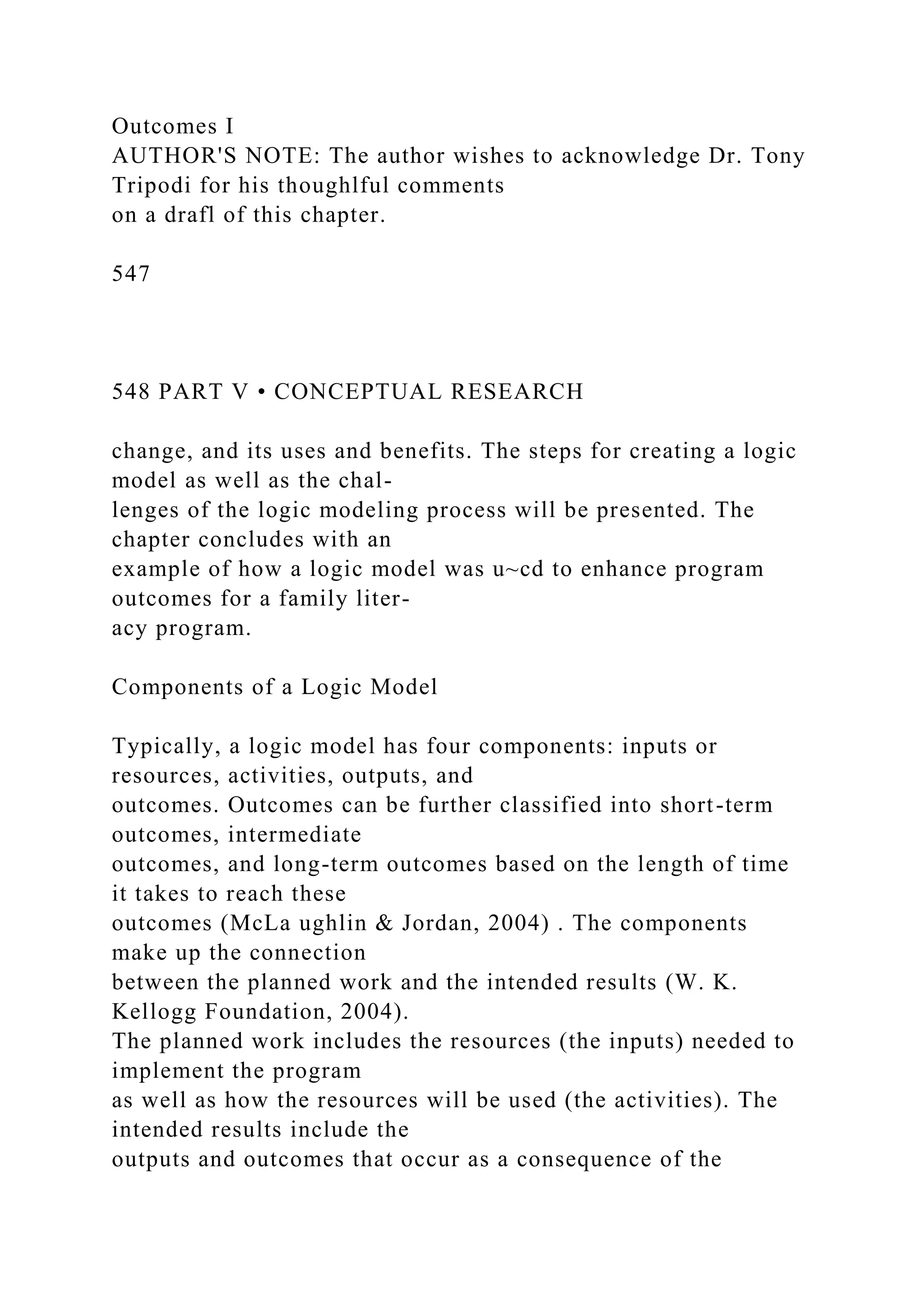 Outcomes I
AUTHOR'S NOTE: The author wishes to acknowledge Dr. Tony
Tripodi for his thoughlful comments
on a drafl of this chapter.
547
548 PART V • CONCEPTUAL RESEARCH
change, and its uses and benefits. The steps for creating a logic
model as well as the chal-
lenges of the logic modeling process will be presented. The
chapter concludes with an
example of how a logic model was u~cd to enhance program
outcomes for a family liter-
acy program.
Components of a Logic Model
Typically, a logic model has four components: inputs or
resources, activities, outputs, and
outcomes. Outcomes can be further classified into short-term
outcomes, intermediate
outcomes, and long-term outcomes based on the length of time
it takes to reach these
outcomes (McLa ughlin & Jordan, 2004) . The components
make up the connection
between the planned work and the intended results (W. K.
Kellogg Foundation, 2004).
The planned work includes the resources (the inputs) needed to
implement the program
as well as how the resources will be used (the activities). The
intended results include the
outputs and outcomes that occur as a consequence of the
 