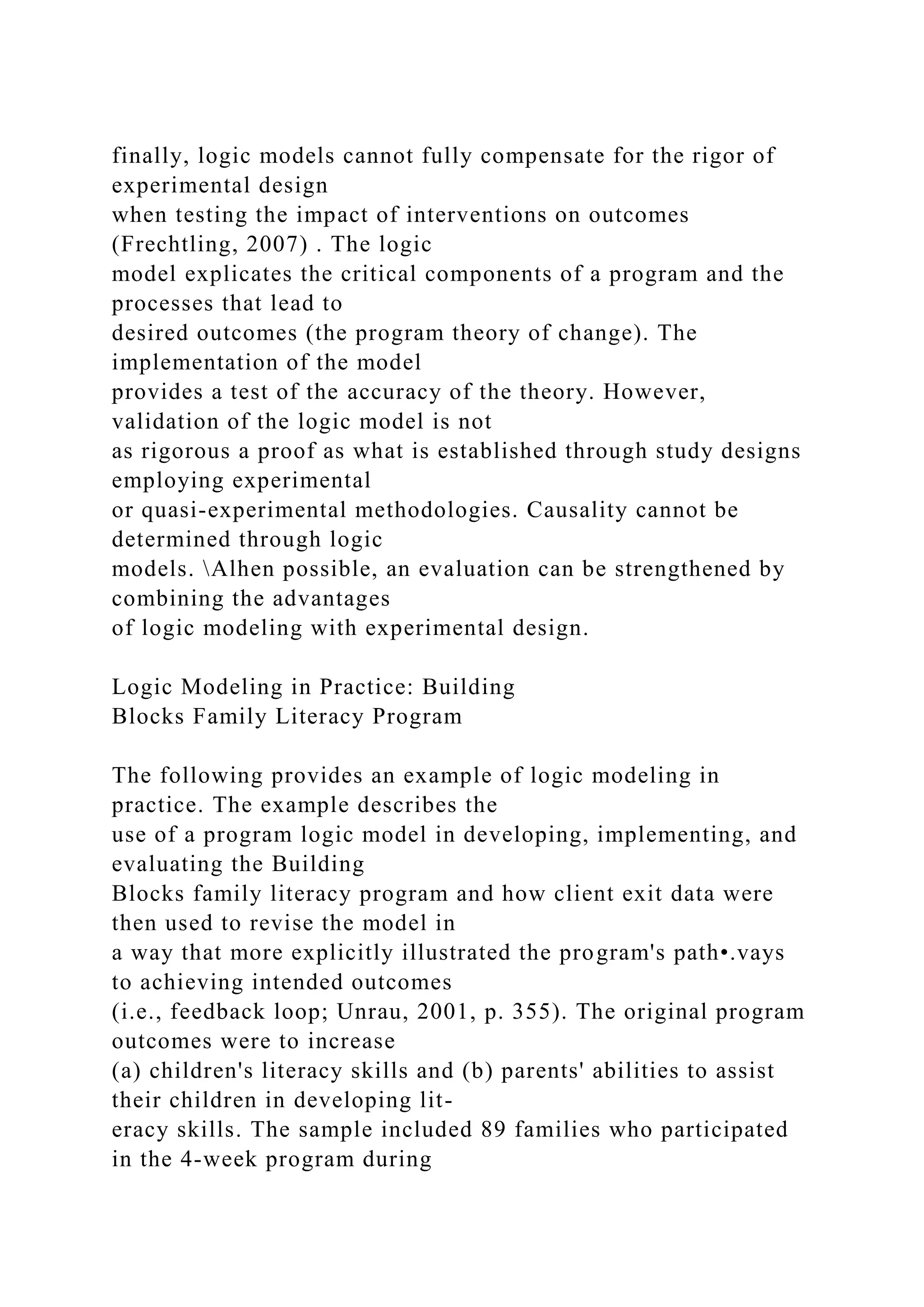finally, logic models cannot fully compensate for the rigor of
experimental design
when testing the impact of interventions on outcomes
(Frechtling, 2007) . The logic
model explicates the critical components of a program and the
processes that lead to
desired outcomes (the program theory of change). The
implementation of the model
provides a test of the accuracy of the theory. However,
validation of the logic model is not
as rigorous a proof as what is established through study designs
employing experimental
or quasi-experimental methodologies. Causality cannot be
determined through logic
models. Alhen possible, an evaluation can be strengthened by
combining the advantages
of logic modeling with experimental design.
Logic Modeling in Practice: Building
Blocks Family Literacy Program
The following provides an example of logic modeling in
practice. The example describes the
use of a program logic model in developing, implementing, and
evaluating the Building
Blocks family literacy program and how client exit data were
then used to revise the model in
a way that more explicitly illustrated the program's path•.vays
to achieving intended outcomes
(i.e., feedback loop; Unrau, 2001, p. 355). The original program
outcomes were to increase
(a) children's literacy skills and (b) parents' abilities to assist
their children in developing lit-
eracy skills. The sample included 89 families who participated
in the 4-week program during
 