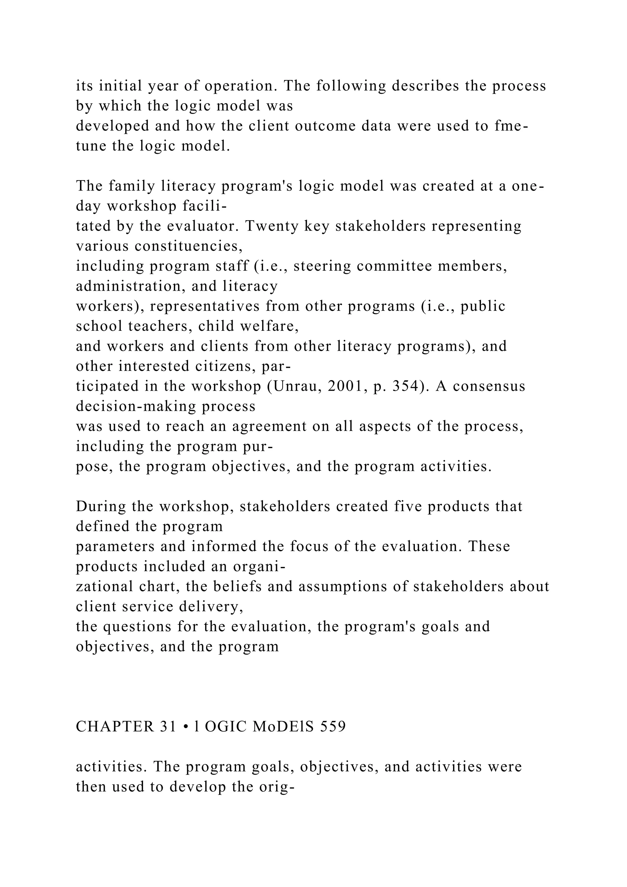 its initial year of operation. The following describes the process
by which the logic model was
developed and how the client outcome data were used to fme-
tune the logic model.
The family literacy program's logic model was created at a one-
day workshop facili-
tated by the evaluator. Twenty key stakeholders representing
various constituencies,
including program staff (i.e., steering committee members,
administration, and literacy
workers), representatives from other programs (i.e., public
school teachers, child welfare,
and workers and clients from other literacy programs), and
other interested citizens, par-
ticipated in the workshop (Unrau, 2001, p. 354). A consensus
decision-making process
was used to reach an agreement on all aspects of the process,
including the program pur-
pose, the program objectives, and the program activities.
During the workshop, stakeholders created five products that
defined the program
parameters and informed the focus of the evaluation. These
products included an organi-
zational chart, the beliefs and assumptions of stakeholders about
client service delivery,
the questions for the evaluation, the program's goals and
objectives, and the program
CHAPTER 31 • l OGIC MoDElS 559
activities. The program goals, objectives, and activities were
then used to develop the orig-
 