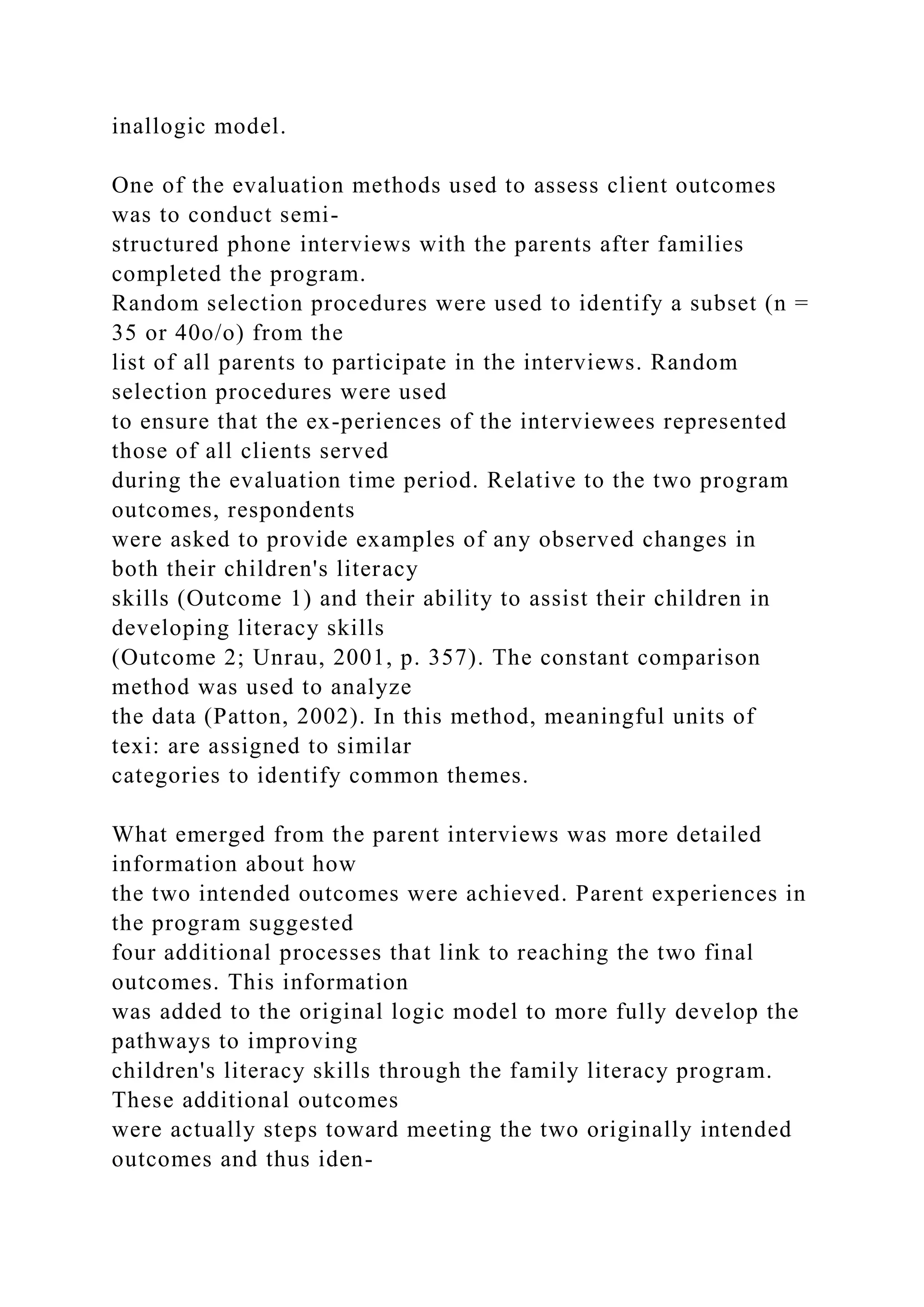inallogic model.
One of the evaluation methods used to assess client outcomes
was to conduct semi-
structured phone interviews with the parents after families
completed the program.
Random selection procedures were used to identify a subset (n =
35 or 40o/o) from the
list of all parents to participate in the interviews. Random
selection procedures were used
to ensure that the ex-periences of the interviewees represented
those of all clients served
during the evaluation time period. Relative to the two program
outcomes, respondents
were asked to provide examples of any observed changes in
both their children's literacy
skills (Outcome 1) and their ability to assist their children in
developing literacy skills
(Outcome 2; Unrau, 2001, p. 357). The constant comparison
method was used to analyze
the data (Patton, 2002). In this method, meaningful units of
texi: are assigned to similar
categories to identify common themes.
What emerged from the parent interviews was more detailed
information about how
the two intended outcomes were achieved. Parent experiences in
the program suggested
four additional processes that link to reaching the two final
outcomes. This information
was added to the original logic model to more fully develop the
pathways to improving
children's literacy skills through the family literacy program.
These additional outcomes
were actually steps toward meeting the two originally intended
outcomes and thus iden-
 