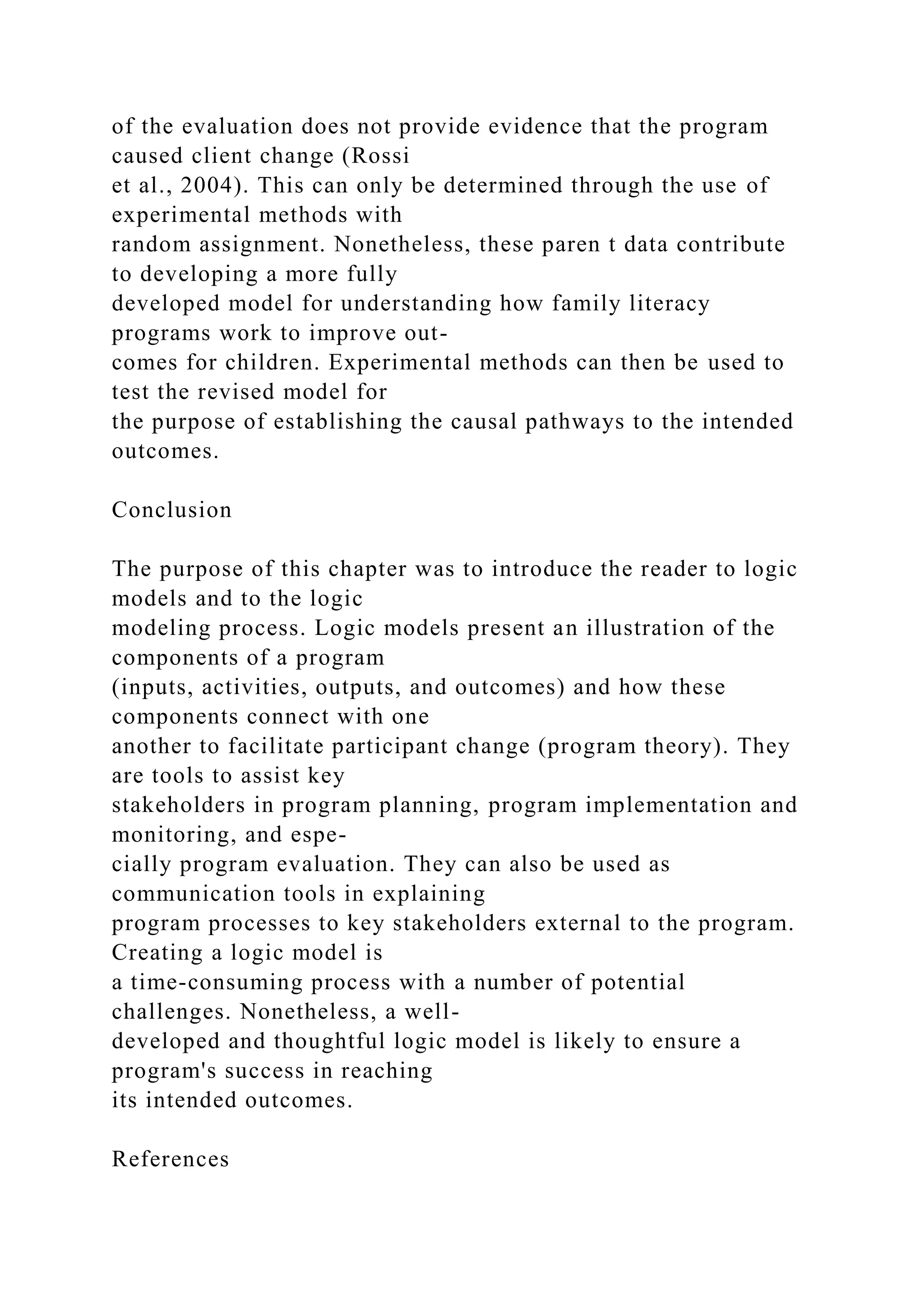 of the evaluation does not provide evidence that the program
caused client change (Rossi
et al., 2004). This can only be determined through the use of
experimental methods with
random assignment. Nonetheless, these paren t data contribute
to developing a more fully
developed model for understanding how family literacy
programs work to improve out-
comes for children. Experimental methods can then be used to
test the revised model for
the purpose of establishing the causal pathways to the intended
outcomes.
Conclusion
The purpose of this chapter was to introduce the reader to logic
models and to the logic
modeling process. Logic models present an illustration of the
components of a program
(inputs, activities, outputs, and outcomes) and how these
components connect with one
another to facilitate participant change (program theory). They
are tools to assist key
stakeholders in program planning, program implementation and
monitoring, and espe-
cially program evaluation. They can also be used as
communication tools in explaining
program processes to key stakeholders external to the program.
Creating a logic model is
a time-consuming process with a number of potential
challenges. Nonetheless, a well-
developed and thoughtful logic model is likely to ensure a
program's success in reaching
its intended outcomes.
References
 