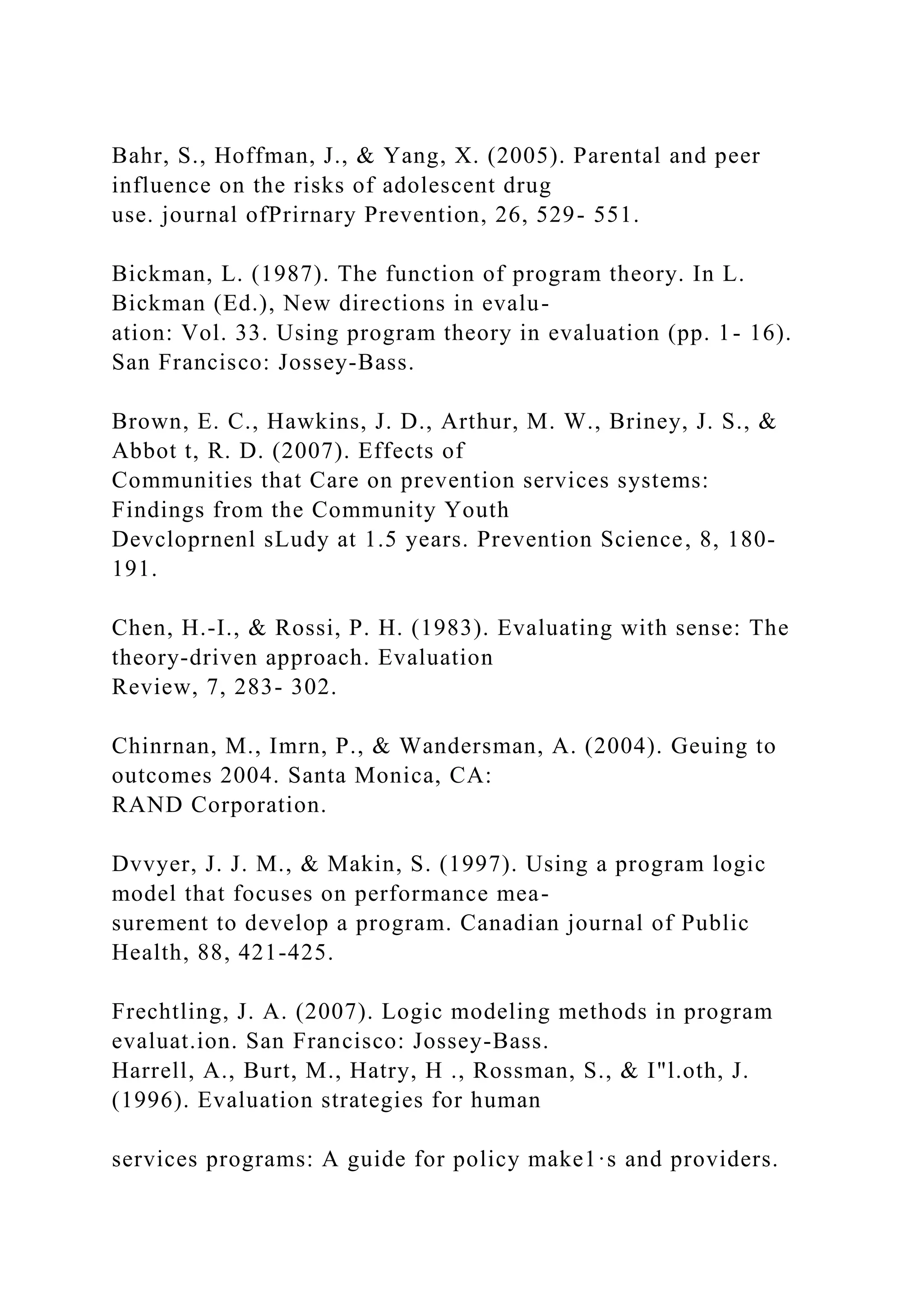 Bahr, S., Hoffman, J., & Yang, X. (2005). Parental and peer
influence on the risks of adolescent drug
use. journal ofPrirnary Prevention, 26, 529- 551.
Bickman, L. (1987). The function of program theory. In L.
Bickman (Ed.), New directions in evalu-
ation: Vol. 33. Using program theory in evaluation (pp. 1- 16).
San Francisco: Jossey-Bass.
Brown, E. C., Hawkins, J. D., Arthur, M. W., Briney, J. S., &
Abbot t, R. D. (2007). Effects of
Communities that Care on prevention services systems:
Findings from the Community Youth
Devcloprnenl sLudy at 1.5 years. Prevention Science, 8, 180-
191.
Chen, H.-I., & Rossi, P. H. (1983). Evaluating with sense: The
theory-driven approach. Evaluation
Review, 7, 283- 302.
Chinrnan, M., Imrn, P., & Wandersman, A. (2004). Geuing to
outcomes 2004. Santa Monica, CA:
RAND Corporation.
Dvvyer, J. J. M., & Makin, S. (1997). Using a program logic
model that focuses on performance mea-
surement to develop a program. Canadian journal of Public
Health, 88, 421-425.
Frechtling, J. A. (2007). Logic modeling methods in program
evaluat.ion. San Francisco: Jossey-Bass.
Harrell, A., Burt, M., Hatry, H ., Rossman, S., & I"l.oth, J.
(1996). Evaluation strategies for human
services programs: A guide for policy make1·s and providers.
 