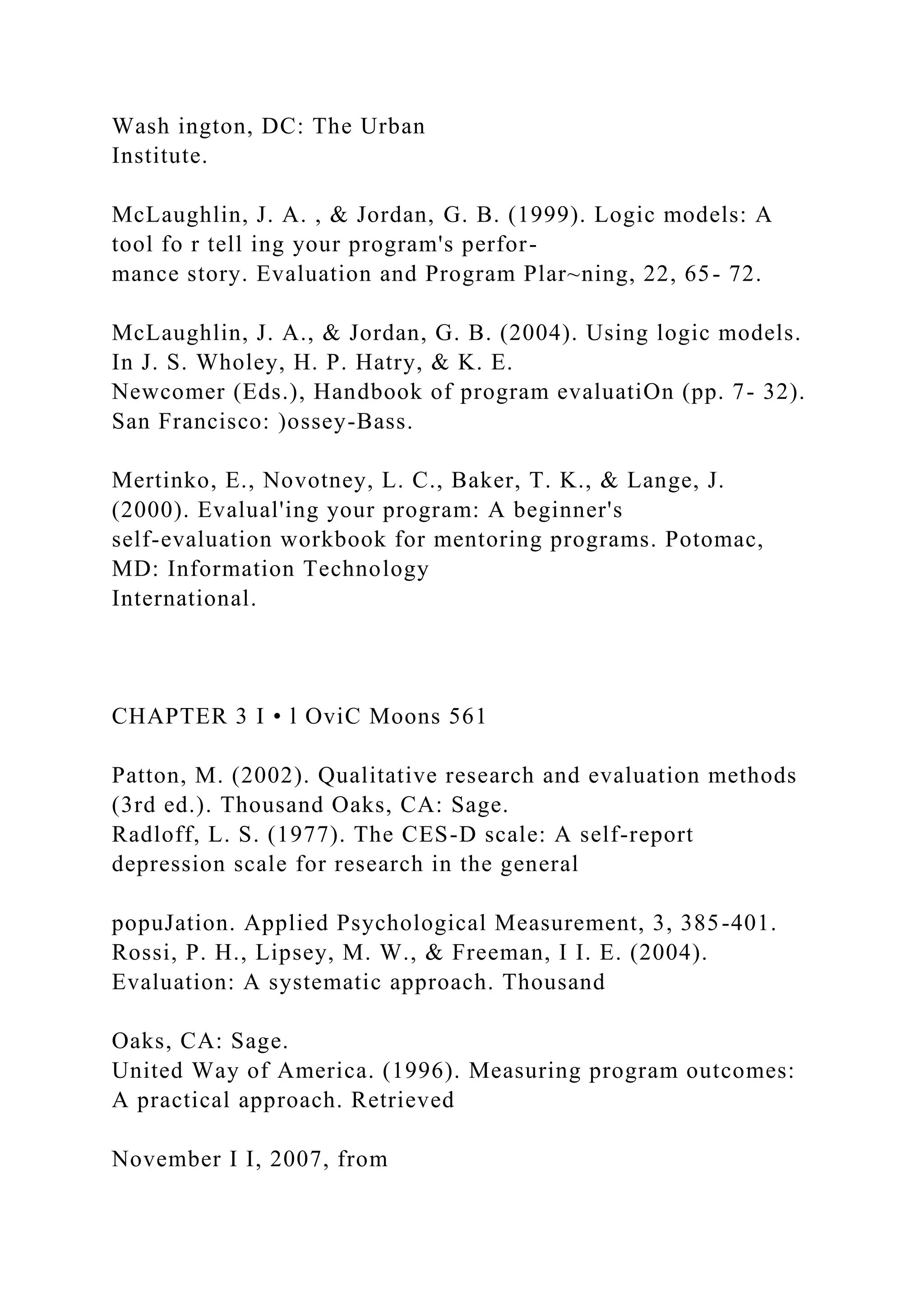Wash ington, DC: The Urban
Institute.
McLaughlin, J. A. , & Jordan, G. B. (1999). Logic models: A
tool fo r tell ing your program's perfor-
mance story. Evaluation and Program Plar~ning, 22, 65- 72.
McLaughlin, J. A., & Jordan, G. B. (2004). Using logic models.
In J. S. Wholey, H. P. Hatry, & K. E.
Newcomer (Eds.), Handbook of program evaluatiOn (pp. 7- 32).
San Francisco: )ossey-Bass.
Mertinko, E., Novotney, L. C., Baker, T. K., & Lange, J.
(2000). Evalual'ing your program: A beginner's
self-evaluation workbook for mentoring programs. Potomac,
MD: Information Technology
International.
CHAPTER 3 I • l OviC Moons 561
Patton, M. (2002). Qualitative research and evaluation methods
(3rd ed.). Thousand Oaks, CA: Sage.
Radloff, L. S. (1977). The CES-D scale: A self-report
depression scale for research in the general
popuJation. Applied Psychological Measurement, 3, 385-401.
Rossi, P. H., Lipsey, M. W., & Freeman, I I. E. (2004).
Evaluation: A systematic approach. Thousand
Oaks, CA: Sage.
United Way of America. (1996). Measuring program outcomes:
A practical approach. Retrieved
November I I, 2007, from
 