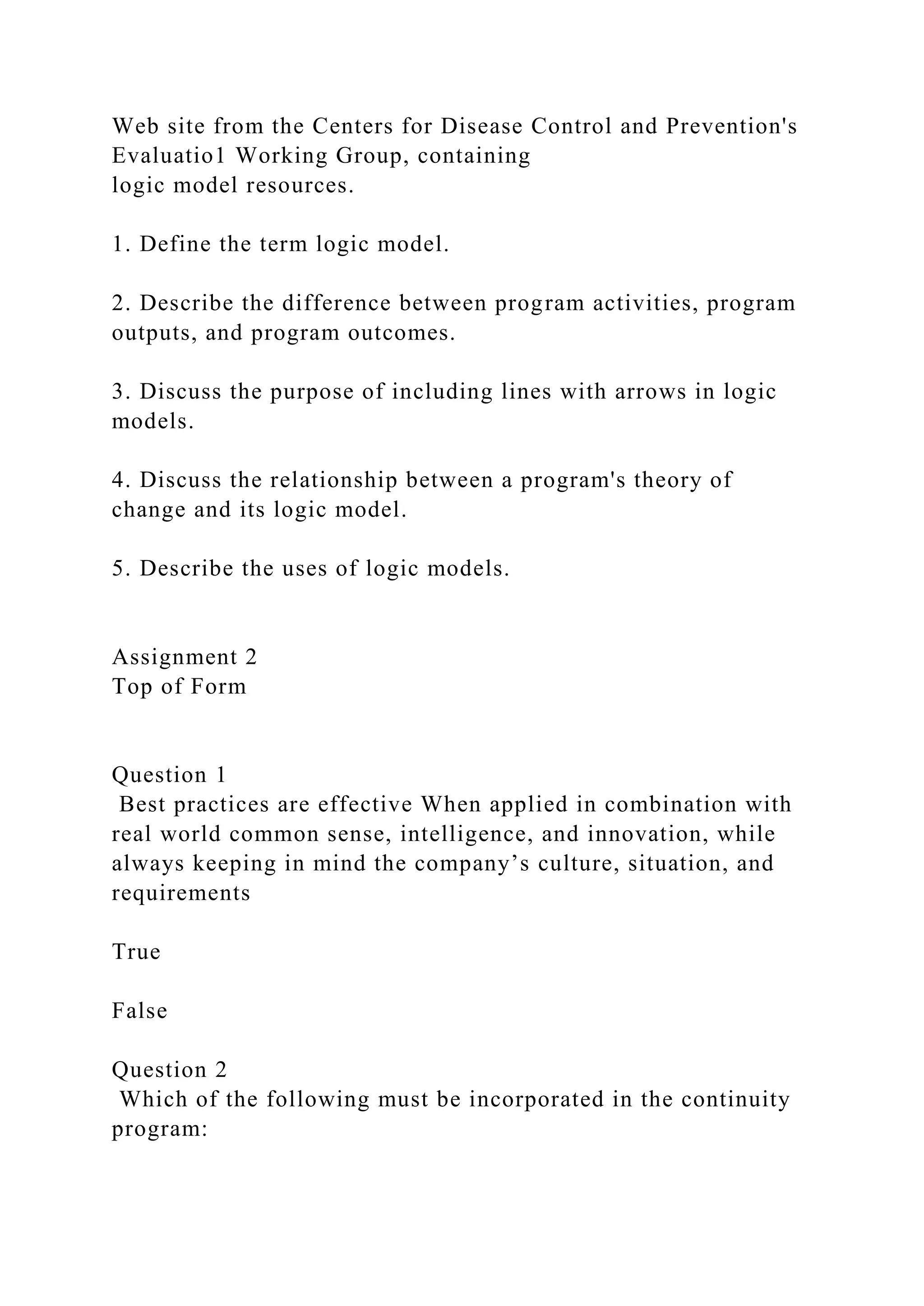 Web site from the Centers for Disease Control and Prevention's
Evaluatio1 Working Group, containing
logic model resources.
1. Define the term logic model.
2. Describe the difference between program activities, program
outputs, and program outcomes.
3. Discuss the purpose of including lines with arrows in logic
models.
4. Discuss the relationship between a program's theory of
change and its logic model.
5. Describe the uses of logic models.
Assignment 2
Top of Form
Question 1
Best practices are effective When applied in combination with
real world common sense, intelligence, and innovation, while
always keeping in mind the company’s culture, situation, and
requirements
True
False
Question 2
Which of the following must be incorporated in the continuity
program:
 