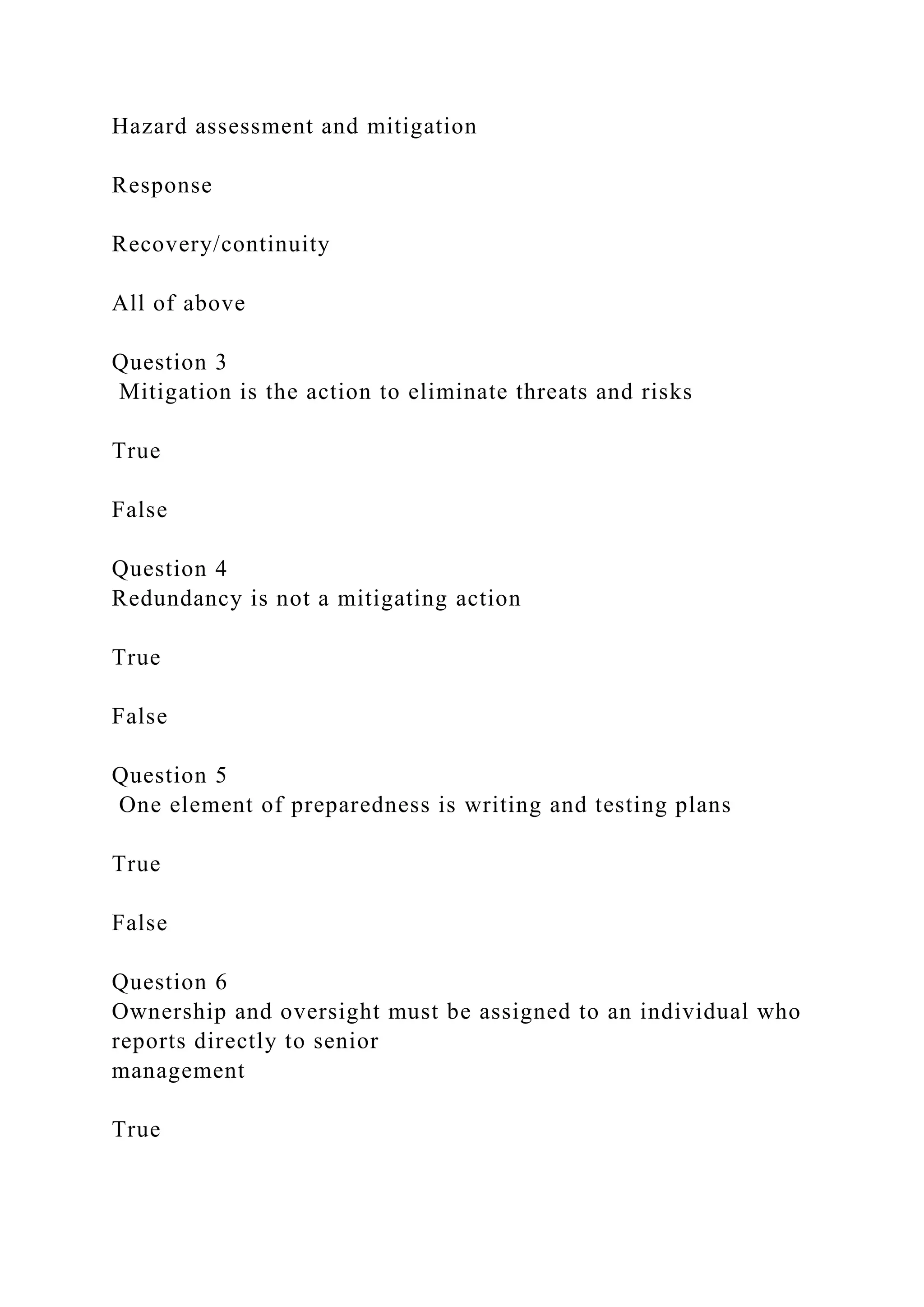 Hazard assessment and mitigation
Response
Recovery/continuity
All of above
Question 3
Mitigation is the action to eliminate threats and risks
True
False
Question 4
Redundancy is not a mitigating action
True
False
Question 5
One element of preparedness is writing and testing plans
True
False
Question 6
Ownership and oversight must be assigned to an individual who
reports directly to senior
management
True
 