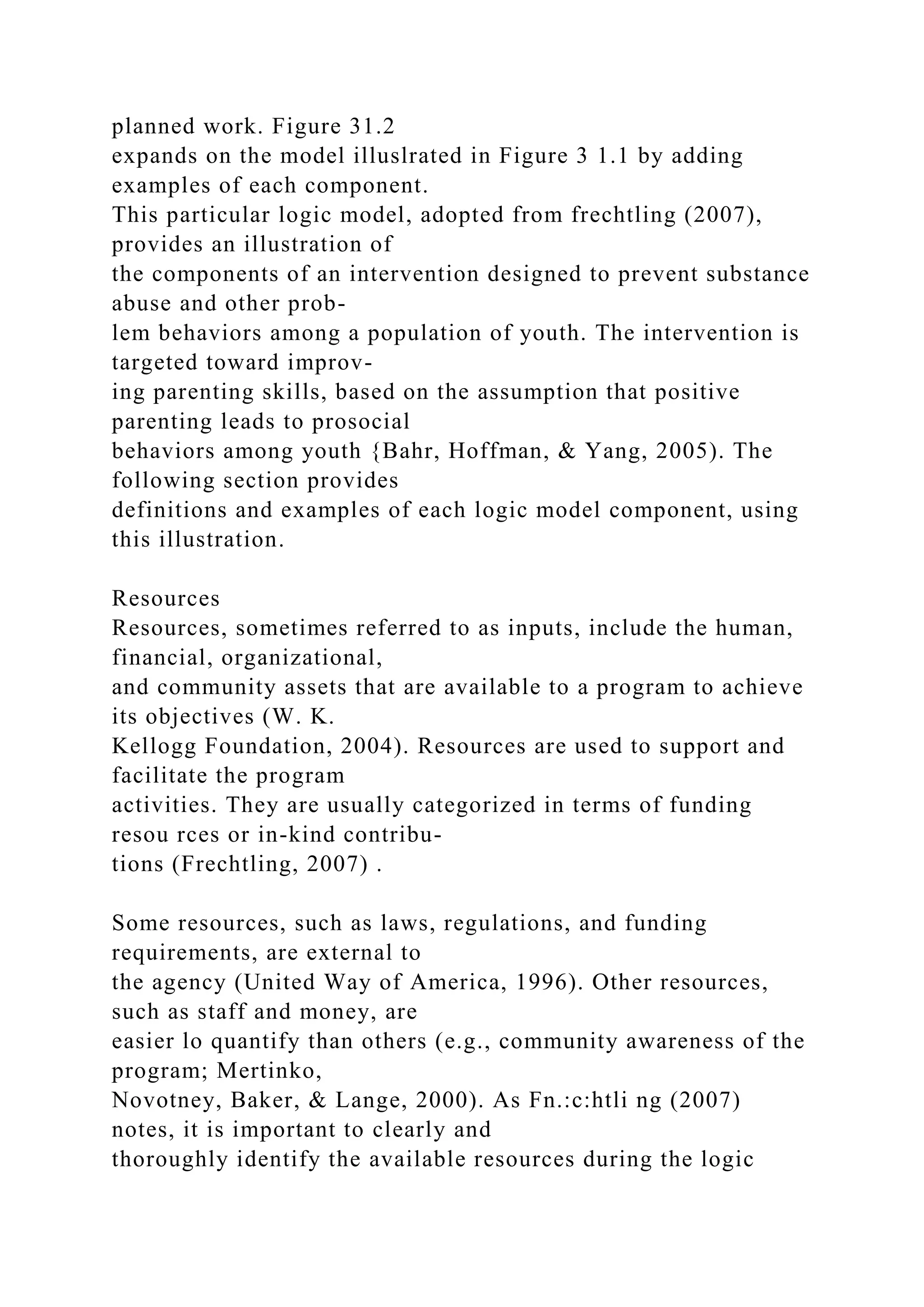 planned work. Figure 31.2
expands on the model illuslrated in Figure 3 1.1 by adding
examples of each component.
This particular logic model, adopted from frechtling (2007),
provides an illustration of
the components of an intervention designed to prevent substance
abuse and other prob-
lem behaviors among a population of youth. The intervention is
targeted toward improv-
ing parenting skills, based on the assumption that positive
parenting leads to prosocial
behaviors among youth {Bahr, Hoffman, & Yang, 2005). The
following section provides
definitions and examples of each logic model component, using
this illustration.
Resources
Resources, sometimes referred to as inputs, include the human,
financial, organizational,
and community assets that are available to a program to achieve
its objectives (W. K.
Kellogg Foundation, 2004). Resources are used to support and
facilitate the program
activities. They are usually categorized in terms of funding
resou rces or in-kind contribu-
tions (Frechtling, 2007) .
Some resources, such as laws, regulations, and funding
requirements, are external to
the agency (United Way of America, 1996). Other resources,
such as staff and money, are
easier lo quantify than others (e.g., community awareness of the
program; Mertinko,
Novotney, Baker, & Lange, 2000). As Fn.:c:htli ng (2007)
notes, it is important to clearly and
thoroughly identify the available resources during the logic
 